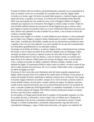 El poder de Oshún sobre los hombres está profundamente conectado con su propiedad de la
miel, un símbolo secreto de su sexualidad. En un patakí bien conocido, Oggún estaba
viviendo en el monte, eggó. Sin hierro no puede haber progreso, y mientras Oggún, quien es
dueño del metal, se quedara en el monte, la evolución de la humanidad estaba detenida.
Olofi, muy preocupado por este estado de cosas, envió a Elegguá a hablar con Oggún y
ordenarle que regresara a la civilización. Pero Oggún se rehusó a dejar el monte. Todos los
otros Orishas también trataron de convencer al salvaje Oggún para que se uniera a ellos,
pero Oggún ni siquiera les permitió entrar en su casa. Finalmente Oshún llenó una jícara con
miel, amarró cinco pañuelos de seda al rededor de su cintura, y fue al monte en busca del
violento e irascible Oggún.
Tan pronto como Oggún vio a Oshún, se ocultó debajo de unos arbustos. La diosa pretendió
que no había visto a Oggún y empezó a bailar, balanceando su cuerpo voluptuosamente de
lado a lado. A medida que ella bailaba, cantaba una de sus más hermosas melodías de amor
y agitaba el aire con sus cinco pañuelos. Las cinco manillas de oro que ella constantemente
usa tintineaban agradablemente en sus delicadas muñecas.
Fascinado con la belleza de Oshún y su música, Oggún olvidó su determinación de ocultarse
del mundo y alzó la cabeza de detrás de los arbustos. Rápida como el relámpago, Oshún
sumergió sus dedos en la jícara y esparció un poco de miel sobre la boca de Oggún. El
insociable Orisha lamió la miel con deleite y, como un tímido venado, se aventuró unos
pasos fuera de los arbustos. Oshún ignoro las acciones de Oggún, como si no las hubiera
visto y continuo moviendo sus faldas y pañuelos. Mientras cantaba y bailaba, se fue
alejando de Oggún. El enamorado Orisha la siguió como un cordero, sin darse cuenta de que
ella lo estaba sacando fuera del monte. De vez en cuando, Oshún daba vuelta e impregnaba
los labios de Oggún con miel.
El proceso le llevó cinco días, pero finalmente salió del monte seguida ciegamente por
Oggún. Hubo una gran fiesta en la ciudad de Ife, donde todos los Orishas vivían, porque el
retomo del forjador de hierro significaba el adelanto continuo de la civilización. Pero según
la leyenda, Oggún realmente no cambió. Aunque él no volvió al monte, continuó siendo la
misma deidad violenta y de mal genio, siempre sediento de sangre. En algunas ocasiones,
cuando está de especial mal humor, provoca un descarrilamiento de tren o un accidente de
carro, a menudo ayudado por Eshú Ogguanilebbe, su compañero inseparable, el cual es uno
de los veintiún caminos de Elegguá. Pero Oshún continúa siendo para siempre su amante
favorita y por ella él hace cualquier cosa.
En otro patakí, es Changó quien decide darle la espalda a la humanidad, trepando a la cima
de su palma favorita, y rehusando a volver a bajar. Esta vez Oshún saca a Changó de la
palma parándose al pie de ésta y quitándose lentamente la ropa hasta la cintura. Cuando
Changó ve a Oshún semidesnuda y sonriéndole seductoramente, baja del árbol con la
velocidad del relámpago, y sigue a Oshún fuera del monte y de regreso a la ciudad de Ife.

 