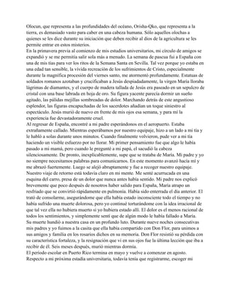 Olocun, que representa a las profundidades del océano, Orisha-Qko, que representa a la
tierra, es demasiado vasto para caber en una cabeza humana. Sólo aquellos olochas a
quienes se les dice durante su iniciación que deben recibir al dios de la agricultura se les
permite entrar en estos misterios.
En la primavera previa al comienzo de mis estudios universitarios, mi círculo de amigos se
expandió y se me permitía salir sola más a menudo. La semana de pascua fui a España con
una de mis tías para ver los ritos de la Semana Santa en Sevilla. Tal vez porque yo estaba en
una edad tan sensible, la vívida recreación de los sufrimientos de Cristo, especialmente
durante la magnífica procesión del viernes santo, me atormentó profundamente. Estatuas de
soldados romanos azotaban y crucificaban a Jesús despiadadamente, la virgen María lloraba
lágrimas de diamantes, y el cuerpo de madera tallada de Jesús era paseado en un sepulcro de
cristal con una base labrada en hoja de oro. Su figura yacente parecía dormir un sueño
agitado, las pálidas mejillas sombreadas de dolor. Marchando detrás de este angustioso
esplendor, las figuras encapuchadas de los sacerdotes añadían un toque siniestro al
espectáculo. Jesús murió de nuevo en frente de mis ojos esa semana, y para mí la
experiencia fue devastadoramente cruel.
Al regresar de España, encontré a mi padre esperándonos en el aeropuerto. Estaba
extrañamente callado. Mientras esperábamos por nuestro equipaje, hizo a un lado a mi tía y
le habló a solas durante unos minutos. Cuando finalmente volvieron, pude ver a mi tía
haciendo un visible esfuerzo por no llorar. Mi primer pensamiento fue que algo le había
pasado a mi mamá, pero cuando le pregunté a mi papá, el sacudió la cabeza
silenciosamente. De pronto, inexplicablemente, supe que se trataba de María. Mi padre y yo
no siempre necesitamos palabras para comunicarnos. En este momento avanzó hacía mí y
me abrazó fuertemente. Luego se alejó abruptamente y fue a recoger nuestro equipaje.
Nuestro viaje de retorno está todavía claro en mi mente. Me senté acurrucada en una
esquina del carro, presa de un dolor que nunca antes había sentido. Mi padre nos explicó
brevemente que poco después de nosotros haber salido para España, María atrapo un
resfriado que se convirtió rápidamente en pulmonía. Había sido enterrada el día anterior. El
trató de consolarme, asegurándome que ella había estado inconsciente todo el tiempo y no
había sufrido una muerte dolorosa, pero yo continué torturándome con la idea irracional de
que tal vez ella no hubiera muerto si yo hubiera estado allí. El dolor es el menos racional de
todos los sentimientos, y simplemente sentí que de algún modo le había fallado a María.
Su muerte hundió a nuestra casa en un profundo luto. Durante nueve noches consecutivas
mis padres y yo fuimos a la casita que ella había compartido con Don Flor, para unimos a
sus amigos y familia en los rosarios dichos en su memoria. Don Flor resistió su pérdida con
su característica fortaleza, y la resignación que vi en sus ojos fue la última lección que iba a
recibir de él. Seis meses después, murió mientras dormía.
El período escolar en Puerto Rico termina en mayo y vuelve a comenzar en agosto.
Respecto a mi próxima estadía universitaria, todavía tenía que registrarme, escoger mi

 