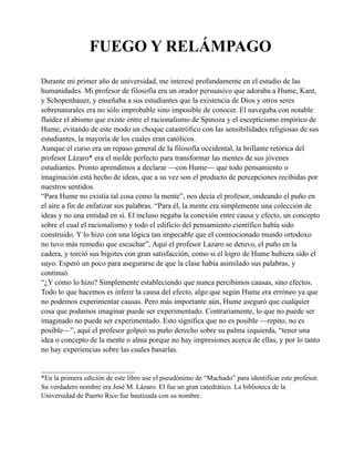 FUEGO Y RELÁMPAGO
Durante mi primer año de universidad, me interesé profundamente en el estudio de las
humanidades. Mi profesor de filosofía era un orador persuasivo que adoraba a Hume, Kant,
y Schopenhauer, y enseñaba a sus estudiantes que la existencia de Dios y otros seres
sobrenaturales era no sólo improbable sino imposible de conocer. El navegaba con notable
fluidez el abismo que existe entre el racionalismo de Spinoza y el escepticismo empírico de
Hume, evitando de este modo un choque catastrófico con las sensibilidades religiosas de sus
estudiantes, la mayoría de los cuales eran católicos.
Aunque el curso era un repaso general de la filosofía occidental, la brillante retórica del
profesor Lázaro* era el molde perfecto para transformar las mentes de sus jóvenes
estudiantes. Pronto aprendimos a declarar —con Hume— que todo pensamiento o
imaginación está hecho de ideas, que a su vez son el producto de percepciones recibidas por
nuestros sentidos.
“Para Hume no existía tal cosa como la mente”, nos decía el profesor, ondeando el puño en
el aire a fin de enfatizar sus palabras. “Para él, la mente era simplemente una colección de
ideas y no una entidad en sí. El incluso negaba la conexión entre causa y efecto, un concepto
sobre el cual el racionalismo y todo el edificio del pensamiento científico había sido
construido. Y lo hizo con una lógica tan impecable que el conmocionado mundo ortodoxo
no tuvo más remedio que escuchar”, Aquí el profesor Lazaro se detuvo, el puño en la
cadera, y torció sus bigotes con gran satisfacción, como si el logro de Hume hubiera sido el
suyo. Esperó un poco para asegurarse de que la clase había asimilado sus palabras, y
continuó.
“¿Y cómo lo hizo? Simplemente estableciendo que nunca percibimos causas, sino efectos.
Todo lo que hacemos es inferir la causa del efecto, algo que según Hume era erróneo ya que
no podemos experimentar causas. Pero más importante aún, Hume aseguró que cualquier
cosa que podamos imaginar puede ser experimentado. Contrariamente, lo que no puede ser
imaginado no puede ser experimentado. Esto significa que no es posible —repito, no es
posible—”, aquí el profesor golpeó su puño derecho sobre su palma izquierda, “tener una
idea o concepto de la mente o alma porque no hay impresiones acerca de ellas, y por lo tanto
no hay experiencias sobre las cuales basarlas.
_________________________
*En la primera edición de este libro use el pseudónimo de “Machado” para identificar este profesor.
Su verdadero nombre era José M. Lázaro. El fue un gran catedrático. La biblioteca de la
Universidad de Puerto Rico fue bautizada con su nombre.

 