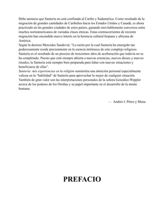 Debe anotarse que Santería no está confinada al Caribe y Sudamérica. Como resultado de la
migración de grandes cantidades de Caribeños hacia los Estados Unidos y Canadá, es ahora
practicado en las grandes ciudades de estos países, ganando inevitablemente conversos entre
muchos norteamericanos de variadas clases étnicas. Estas contracorrientes de reciente
migración han encendido nuevo interés en la herencia cultural hispana y africana de
América.
Según la doctora Mercedes Sandoval, “La razón por la cual Santería ha emergido tan
poderosamente reside precisamente en la esencia intrínseca de este complejo religioso.
Santería es el resultado de un proceso de trescientos años de aculturación que todavía no se
ha completado. Puesto que está siempre abierta a nuevas creencias, nuevos dioses y nuevos
rituales, la Santería está siempre bien preparada para lidiar con nuevas situaciones y
beneficiarse de ellas”.
Santería: mis experiencias en la religión suministra una intuición personal especialmente
valiosa en la “habilidad” de Santería para aprovechar lo mejor de cualquier situación.
También de gran valor son las interpretaciones personales de la señora González-Wippler
acerca de los poderes de los Orishas y su papel importante en el desarrollo de la mente
humana.

— Andrés I. Pérez y Mena

PREFACIO

 