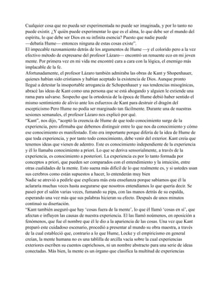 Cualquier cosa que no pueda ser experimentada no puede ser imaginada, y por lo tanto no
puede existir. ¿Y quién puede experimentar lo que es el alma, lo que debe ser el mundo del
espíritu, lo que debe ser Dios en su infinita esencia? Puesto que nadie puede
—debatía Hume— entonces ninguna de estas cosas existe”.
El impecable razonamiento detrás de los argumentos de Hume —y el colorido pero a la vez
efectivo método de expresarse del profesor Lázaro— encontró un renuente eco en mi joven
mente. Por primera vez en mi vida me encontré cara a cara con la lógica, el enemigo más
implacable de la fe.
Afortunadamente, el profesor Lázaro también admiraba las obras de Kant y Shopenhauer,
quienes habían sido cristianos y habían aceptado la existencia de Dios. Aunque pronto
llegué a detestar la insoportable arrogancia de Schopenhauer y sus tendencias misogínicas,
abracé las ideas de Kant como una persona que se está ahogando y alguien le extiende una
rama para salvarse. Sospecho que la ortodoxia de la época de Hume debió haber sentido el
mismo sentimiento de alivio ante los esfuerzos de Kant para destruir el dragón del
escepticismo Pero Hume no podía ser marginado tan fácilmente. Durante una de nuestras
sesiones semanales, el profesor Lázaro nos explicó por qué.
“Kant”, nos dijo, “aceptó la creencia de Hume de que todo conocimiento surge de la
experiencia, pero afirmaba que debemos distinguir entre lo que nos da conocimiento y cómo
ese conocimiento es manifestado. Esto era importante porque difería de la idea de Hume de
que toda experiencia, y por tanto todo conocimiento, debe venir del exterior. Kant creía que
tenemos ideas que vienen de adentro. Este es conocimiento independiente de la experiencia
y él lo llamaba conocimiento a priori. Lo que se deriva sensorialmente, a través de la
experiencia, es conocimiento a posteriori. La experiencia es por lo tanto formada por
conceptos a priori, que pueden ser comparados con el entendimiento y la intuición, entre
otras cualidades de la mente. Esto suena más difícil de lo que realmente es, y si ustedes usan
sus cerebros como están supuestos a hacer, lo entenderán muy bien
Nadie se atrevió a pedirle que explicara más esta enseñanza porque sabíamos que él la
aclararía muchas veces hasta asegurarse que nosotros entendíamos lo que quería decir. Se
paseó por el salón varias veces, fumando su pipa, con las manos detrás de su espalda,
esperando una vez más que sus palabras hicieran su efecto. Después de unos minutos
continuó su disertación.
“Kant también aseguró que hay ‘cosas fuera de la mente’, lo que él llamó ‘cosas en sí’, que
afectan e influyen las causas de nuestra experiencia. El las llamó noúmenos, en oposición a
fenómenos, que fue el nombre que él le dio a la apariencia de las cosas. Una vez que Kant
preparó este cuidadoso escenario, procedió a presentar al mundo su obra maestra, a través
de la cual estableció que, contrario a lo que Hume, Locke y el empiricismo en general
creían, la mente humana no es una tablilla de arcilla vacía sobre la cual experiencias
exteriores escriben su cuentos caprichosos, ni un nombre abstracto para una serie de ideas
conectadas. Más bien, la mente es un órgano que clasifica la multitud de experiencias

 