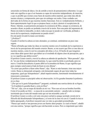sensoriales en forma de ideas y les da sentido a través de pensamientos coherentes. Lo que
todo esto significa es que el ser humano es capaz de raciocinio independiente, de intuición,
y que es posible que existan cosas fuera de nuestra esfera material, que están más allá de
nuestro alcance y comprensión, pero que sin embargo son reales. Estas verdades son
derivadas de la forma en que nuestras mentes funcionan. Esto es verdaderamente brillante, y
Kant aparentemente logró lo que se propuso hacer, es decir, destruir el escepticismo de
Hume. Además, su pensamiento presupuso la existencia de Dios, aunque su existencia, de
acuerdo a Kant, no podía ser probada a través de la razón. Pero una parte del argumento de
Hume era todavía inatacable, es decir, toda cosa que no puede ser verificada, probada a
través de la experiencia, simplemente no puede existir”.
En este punto levanté la mano con timidez.
“¿Profesor?”
Cuando él inclinó la cabeza en tono alentador, yo continué, sintiéndome un poco más
segura.
“Hume afirmaba que todas las ideas en nuestras mentes son el resultado de la experiencia a
través de las percepciones del mundo exterior. Bueno, se me ocurre que Dios es una idea en
nuestras mentes, como lo son los conceptos del alma y el yo. El hecho de que tengamos
estas ideas debe querer decir que deben ser el resultado de alguna clase de percepción, que a
su vez significa que deben existir”.
El profesor Lázaro sonrió y movió la cabeza en ademán de aprobación. “Bien pensado”, dijo
él, “en una forma verdaderamente Kantiana. Lo que usted ha dicho es profundo, pero no
nuevo. Usted ha descubierto el punto débil en la armadura de Hume, lo que significa que
para siempre usted estará al lado de Kant en este dilema”.
“Es cierto que prefiero a Kant sobre Hume”, dije. “Kant es más humano, tiene una mayor
visión. Hume es demasiado arrogante, está demasiado seguro de que tiene todas las
respuestas, igual que Schopenhauer”, añadí impulsivamente, lamentando inmediatamente el
innecesario comentario.
El profesor Lázaro se precipitó sobre mi observación. A él le gustaba fomentar la polémica
en su clase.
“¿Por qué no le gusta Schopenhauer?” preguntó, ocultando una sonrisa detrás de su bigote.
“A él también le gustaba Kant y creía en Dios”.
“Tal vez”, dije, con un toque de desafío en mi voz. “Pero aun así era un hombre horrible.
Como él no podía ser feliz —a causa de su carcomido carácter— pasaba todo su tiempo
insistiendo que el resto del mundo tenía que ser tan miserable como él”.
El profesor Lázaro se echo a reír ante esta poco caritativa aunque acertada versión de la
filosofía del desafortunado Schopenhauer, y el resto de la clase rió con él. Cuando la risa se
había apaciguado, el profesor reasumió una vez más su gravedad acostumbrada.
“Parece que usted es una persona joven con fuertes ideas propias. Lo cual es bueno”, añadió
con una sonrisa, “porque significa que está haciendo su tarea. Pero es importante que todos

 