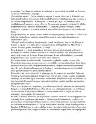 sorprendía. Pero, ahora, en medio de la tormenta y la impenetrable oscuridad, me di cuenta
de que no estaba frente a un juego.
¿Todavía funcionaría? ¿Podría yo todavía conjurar la simple e inocente fe de la niñez que
había abandonado en mi búsqueda de la realidad? ¿Cómo podría hacer que algo sucediera si
no creía en esta posibilidad? A menos que.. .a menos que “algo” existiera fuera de la
realidad material, ya creyera yo en ello o no. No tenía nada que perder por tratar. Si fallaba,
simplemente estaría de vuelta donde empecé. Si tenía éxito, me salvaría junto con mi
compañero —también encontraría prueba de una realidad completamente independiente de
la mía—.
Con gran esfuerzo me levanté, usando ambos brazos para proteger mi cara de la violencia de
la lluvia. Luchando por mantener mi equilibrio, miré al cielo, medio ahogada en las
interminables aguas.
“Changó”, grité con toda mi fuerza restante, “puede escucharme? una vez me dijo que lo
llamara si alguna vez lo necesitaba. Lo necesito ahora. Detenga la lluvia. Muéstreme el
camino. Changó, ¿puede escucharme? ¡Changó!”.
En la distancia oí el fuerte estruendo de un trueno. Escuché ansiosamente, y el trueno
reverberó una vez más, esta vez más cerca. Mi corazón empezó a latir más rápido en mi
pecho, y de pronto me di cuenta de que tenía miedo de que mi llamada fuera contestada.
Simplemente no sabía si podía hacer frente a una respuesta.
El trueno continuó acercándose más. De pronto un resplandor cegador cruzó el cielo.
Observé aterrada cuando un rayo atravesó la oscuridad y cayó directamente en frente de mí.
Pequeños charcos de agua chisporrotearon al contacto y el pasto húmedo fue quemado a
nivel del suelo. Casi simultáneamente, la lluvia y el viento disminuyeron en intensidad,
hasta que sólo unas pocas gotas cayeron sobre mí.
El ensordecedor rugido que siguió al relámpago me dio una extraña serenidad. Todos mis
temores e inquietudes parecieron desaparecer, y sentí un gran sosiego. Cuando un segundo
rayo cayó, un poco más lejos, no me sentí atemorizada. Simplemente seguí su dirección. De
esta forma salí del oscuro barranco, siguiendo el candente camino, a medida que rayo tras
rayo guiaban mis pasos.
Varías horas después, mi compañero y yo estábamos recibiendo adecuada atención médica.
Para él, la aventura había terminado. Para mí, tan sólo estaba comenzando. Era el principio
de muchos años de experimentación con el mundo sobrenatural, la magia, los poderes
psíquicos y otros aspectos del misticismo.
En 1980, la Revista Americana de Psiquiatria* (American Journal of Psychiatry) publicó los
resultados de un estudio que indican que el 58 por ciento de los decanos y profesores de
psiquiatría en las facultades médicas creen que cursos sobre fenómenos psíquicos deberían
ser enseñados a sus estudiantes. El doctor Stanley Dean, profesor clínico de psiquiatría en la
Facultad de Medicina de la Universidad de Miami y presidente de la Asociación Americana
para la Psiquiatría Social, dirigió el estudio. El encontró que 42 por ciento de los psiquiatras

 