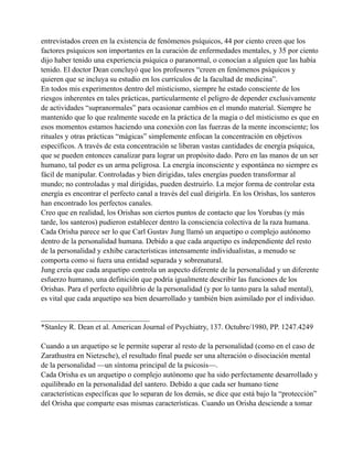 entrevistados creen en la existencia de fenómenos psíquicos, 44 por ciento creen que los
factores psíquicos son importantes en la curación de enfermedades mentales, y 35 por ciento
dijo haber tenido una experiencia psíquica o paranormal, o conocían a alguien que las había
tenido. El doctor Dean concluyó que los profesores “creen en fenómenos psíquicos y
quieren que se incluya su estudio en los currículos de la facultad de medicina”.
En todos mis experimentos dentro del misticismo, siempre he estado consciente de los
riesgos inherentes en tales prácticas, particularmente el peligro de depender exclusivamente
de actividades “supranormales” para ocasionar cambios en el mundo material. Siempre he
mantenido que lo que realmente sucede en la práctica de la magia o del misticismo es que en
esos momentos estamos haciendo una conexión con las fuerzas de la mente inconsciente; los
rituales y otras prácticas “mágicas” simplemente enfocan la concentración en objetivos
específicos. A través de esta concentración se liberan vastas cantidades de energía psíquica,
que se pueden entonces canalizar para lograr un propósito dado. Pero en las manos de un ser
humano, tal poder es un arma peligrosa. La energía inconsciente y espontánea no siempre es
fácil de manipular. Controladas y bien dirigidas, tales energías pueden transformar al
mundo; no controladas y mal dirigidas, pueden destruirlo. La mejor forma de controlar esta
energía es encontrar el perfecto canal a través del cual dirigirla. En los Orishas, los santeros
han encontrado los perfectos canales.
Creo que en realidad, los Orishas son ciertos puntos de contacto que los Yorubas (y más
tarde, los santeros) pudieron establecer dentro la consciencia colectiva de la raza humana.
Cada Orisha parece ser lo que Carl Gustav Jung llamó un arquetipo o complejo autónomo
dentro de la personalidad humana. Debido a que cada arquetipo es independiente del resto
de la personalidad y exhibe características intensamente individualistas, a menudo se
comporta como si fuera una entidad separada y sobrenatural.
Jung creía que cada arquetipo controla un aspecto diferente de la personalidad y un diferente
esfuerzo humano, una definición que podría igualmente describir las funciones de los
Orishas. Para el perfecto equilibrio de la personalidad (y por lo tanto para la salud mental),
es vital que cada arquetipo sea bien desarrollado y también bien asimilado por el individuo.
_____________________________
*Stanley R. Dean et al. American Journal of Psychiatry, 137. Octubre/1980, PP. 1247.4249
Cuando a un arquetipo se le permite superar al resto de la personalidad (como en el caso de
Zarathustra en Nietzsche), el resultado final puede ser una alteración o disociación mental
de la personalidad —un síntoma principal de la psicosis—.
Cada Orisha es un arquetipo o complejo autónomo que ha sido perfectamente desarrollado y
equilibrado en la personalidad del santero. Debido a que cada ser humano tiene
características específicas que lo separan de los demás, se dice que está bajo la “protección”
del Orisha que comparte esas mismas características. Cuando un Orisha desciende a tomar

 