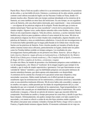Puerto Rico. Nueva York me ayudó a sobrevivir a un tormentoso matrimonio, el nacimiento
de dos niños, y un inevitable divorcio. Entonces, a comienzos de los años setenta, acepté un
contrato como editora asociada de Inglés con las Naciones Unidas en Viena, donde viví
durante muchos años. Durante todo este tiempo continué ahondando en los misterios de la
Santería, así como también en otras fases del misticismo. En este tiempo, no era seguidora
activa de Santería, sólo una observadora interesada, pero experimenté —muy exitosamente
— con algunas de las prácticas mágicas de la religión. Pronto descubrí que yo tenía un
talento natural para “hacer que las cosas sucedieran” a través de la concentración y otros
rituales simples. Algunas veces, usaba objetos naturales tales como hierbas, raíces, frutas y
flores en mis experimentos mágicos. Velas de colores, inciensos, y aceites naturales fueron
también muy efectivos para ayudarme a alterar el curso natural de las cosas. Mi éxito en
estas prácticas mágicas me llevó a tratar rituales más complicados, algunos basados en las
prácticas de Santería y otros en simbolismos cabalísticos. A través de mis investigaciones en
el misticismo había aprendido que la magia judía basada en la Cábala tiene vínculos muy
fuertes con las prácticas de Santería. Estos vínculos pueden ser trazados al hecho de que
ambos sistemas tienen raíces africanas, particularmente en Egipto, donde tanto los judíos
como los Yorubas habían residido en tiempos antiguos. Los resultados de estas
investigaciones fueron publicadas en mis primeros tres libros: Santería: African Magic in
Latin America (Santería: magia africana en Latinoamérica), A Kabbalah for the Modern
World (Una Cábala para el mundo moderno), y The Complete Book of Spells, Ceremonies
& Magic (El libro completo de hechizos, ceremonias y magia).
En todos mis libros, he tratado de presentar a los fenómenos psíquicos como realidades en
vez de imaginación, y de: liberar al “ocultismo’ de la imagen negativa que siempre lo ha
rodeado y que lo tacha de simple superstición e ignorancia. Creo que funcionamos en una
variedad de “planos” mentales y que las habilidades psíquicas son una parte intrínseca de
nuestra naturaleza humana, que ahora apenas está empezando a ser desarrollada.
A comienzos de los setenta fui a Europa en lo que pensé serían unas relajantes y muy
necesitadas vacaciones. Había estado luchando con el difícil período de ajuste que
usualmente sigue las terminaciones de los matrimonios y relaciones amorosas y necesitaba
estar en una atmósfera totalmente diferente. Mi divorcio había sido concedido y aunque ya
no amaba a mi esposo, estaba pasando por las dudas de resquebrajamiento del yo y auto
degradación que son a menudo el resultado de las separaciones. Seguí preguntándome si la
ruptura había sido causada por mi inhabilidad de mantener unido el matrimonio. Me sentía
insuficiente e insegura, y llena de un ejército de temores vagos que encontré difícil de
comprender. Necesitaba un cambio y tiempo para pensar las cosas bien y decidir lo que iba a
hacer después. Afortunadamente, mis padres siempre han estado a mi lado cuando los he
necesitado, y mi mamá se ofreció a cuidar de mis dos hijos mientras estaba viajando.
Mis planes eran pasar unas semanas visitando a Europa del Norte y luego volver a casa vía
Francia y España donde teníamos alguna familia. El momento culminante de mi viaje era

 