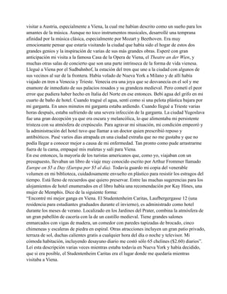 visitar a Austria, especialmente a Viena, la cual me habían descrito como un sueño para los
amantes de la música. Aunque no toco instrumentos musicales, desarrollé una temprana
afinidad por la música clásica, especialmente por Mozart y Beethoven. Era muy
emocionante pensar que estaría visitando la ciudad que había sido el hogar de estos dos
grandes genios y la inspiración de varias de sus más grandes obras. Esperé con gran
anticipación mi visita a la famosa Casa de la Opera de Viena, el Theatre an der Wien, y
muchas otras salas de concierto que son una parte intrínseca de la forma de vida vienesa.
Llegué a Viena por el Sudbahnhof, la estación del tren que une a la ciudad con algunos de
sus vecinos al sur de la frontera. Había volado de Nueva York a Milano y de allí había
viajado en tren a Venecia y Trieste. Venecia era una joya que se desvanecía en el sol y me
enamore de inmediato de sus palacios rosados y su grandeza medieval. Pero cometí el peor
error que pudiera haber hecho en Italia del Norte en ese entonces. Bebí agua del grifo en mi
cuarto de baño de hotel. Cuando tragué el agua, sentí como si una pelota plástica bajara por
mi garganta. En unos minutos mi garganta estaba ardiendo. Cuando llegué a Trieste varias
horas después, estaba sufriendo de una severa infección de la garganta. La ciudad Yugoslava
fue una gran decepción ya que era oscura y melancólica, lo que alimentaba mi persistente
tristeza con su atmósfera de crepúsculo. Para agravar mi situación, mi condición empeoró y
la administración del hotel tuvo que llamar a un doctor quien prescribió reposo y
antibióticos. Pasé varios días atrapada en una ciudad extraña que no me gustaba y que no
podía llegar a conocer mejor a causa de mi enfermedad. Tan pronto como pude arrastrarme
fuera de la cama, empaqué mis maletas y salí para Viena.
En ese entonces, la mayoría de los turistas americanos que, como yo, viajaban con un
presupuesto, llevaban un libro de viaje muy conocido escrito por Arthur Frommer llamado
Europe on $5 a Day (Europa por $5 al día). Todavía guardo mi copia del venerable
volumen en mi biblioteca, cuidadosamente envuelto en plástico para resistir los estragos del
tiempo. Está lleno de recuerdos que quiero preservar. Entre las muchas sugerencias para los
alojamientos de hotel enumerados en el libro había una recomendación por Kay Hines, una
mujer de Memphis. Dice de la siguiente forma:
“Encontré mi mejor ganga en Viena. El Studentenheim Caritas, Laufbergergasse 12 (una
residencia para estudiantes graduados durante el invierno), es administrado como hotel
durante los meses de verano. Localizado en los Jardines del Prater, combina la atmósfera de
un gran pabellón de cacería con la de un castillo medieval. Tiene grandes salones
enmarcados con vigas de madera, un comedor con paredes tapizadas de brocado, cinco
chimeneas y escaleras de piedra en espiral. Otras atracciones incluyen un gran patio privado,
terraza de sol, duchas calientes gratis a cualquier hora del día o noche y televisor. Mi
cómoda habitación, incluyendo desayuno diario me costó sólo 65 chelines ($2.60) diarios”.
Leí esta descripción varias veces mientras estaba todavía en Nueva York y había decidido,
que si era posible, el Studentenheim Caritas era el lugar donde me quedaría mientras
visitaba a Viena.

 
