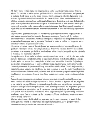 Mi fiebre había cedido algo pero mi garganta se sentía todavía apretada cuando llegué a
Viena. Era tarde en la noche y dado que la residencia estudiantil sólo admitía huéspedes por
la mañana decidí pasar la noche en un pequeño hotel cerca de la estación. Temprano en la
mañana siguiente llamé al Studentenheim. La voz soñolienta de un hombre contestó el
teléfono y me dijo en muy buen inglés que había espacio disponible en la casa de huéspedes
y que estaría gustoso de enseñarme el lugar si estaba interesada. Como no sabía hasta que
punto podría confiar en las recomendaciones entusiastas de Kay Hines, decidí investigar el
lugar antes de trasladarme del hotel donde me encontraba, el cual era cómodo y típicamente
vienés.
Le pedí al taxi que me condujera a la residencia y que esperara mientras inspeccionaba el
sitio ya que no pensé que la excursión durara mucho tiempo. Cuando salí del taxi me
encontré frente de una enorme puerta de roble pulida empotrada una alta pared amarilla que
se extendía alrededor de toda la manzana. Detrás de la pared se podían ver pequeñas torres
con altas ventanas aseguradas con barras.
Hice sonar el timbre y esperé durante lo que me pareció un tiempo interminable antes de
que fuera finalmente abierta por una joven criada de aspecto cansado. Empecé a decirle lo
que quería pero antes de que hubiera terminado de hablar, me dio la espalda y gritó con toda
la fuerza de sus pulmones: “¡Peter!”.
La seguí adentro de un ancho vestíbulo con elevados cielos rasos, el cual llevaba a un patio
cubierto de rosales. Inmediatamente a la izquierda había una entrada abovedada y a través
de ella podía ver una escalera en espiral con relucientes barandillas de caoba. Bajando por
esa escalera con gran rapidez vi a un hombre joven de algunos veinte cuatro anos vestido
con unos pantalones de pana desteñidos y una camisa de color vino. Tenía los ojos azules y
su cabello era de un rubio tan pálido que me hizo pensar en la seda del maíz. Cuando me vio
se detuvo en medio de la escalera, y durante unos pocos minutos que parecieron congelados
en el tiempo, nos miramos el uno al otro. Todo pareció moverse en cámara lenta después de
eso.
Recuerdo que me pregunto, después de haberme enseñado con deferencia el lugar, si ya
había visitado una de las bodegas de vino de la ciudad. Cuando le dije que no, me preguntó
si me gustaría ver una. Dije que sí, pensando que él estaba sólo haciendo una sugerencia
acerca de un lugar interesante para ver en Viena. Pero seguidamente me preguntó a qué hora
podría encontrarme esa noche y me di cuenta que estaba invitándome a ir a la bodega de
vino con él. Por un momento no supe que decir, luego me recobré rápidamente y acordamos
una hora y lugar. Pasé el resto de ese día vagando por Viena, y todo parecía como un vago
sueño, irreal y fantástico.
Muchos años después, habiendo leído acerca de los vínculos cármicos y la teoría de las
almas gemelas, entendí la importancia de ese primer encuentro, y por qué parecíamos
reconocernos aunque nunca nos habíamos visto antes.

 