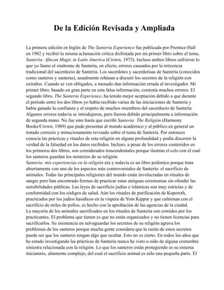 De la Edición Revisada y Ampliada
La primera edición en Inglés de The Santería Experience fue publicada por Prentice-Hall
en 1982 y recibió la misma aclamación crítica disfrutada por mi primer libro sobre el tema,
Santería: Afncan Magic in Latín America (Crown, 1973). Incluso ambos libros sufrieron lo
que yo llamo el síndrome de Santería, en efecto, errores causados por la reticencia
tradicional del sacerdocio de Santería. Los sacerdotes y sacerdotisas de Santería (conocidos
como santeros y santeras), usualmente rehúsan a discutir los secretos de la religión con
extraños. Cuando se ven obligados, a menudo dan información errada al investigador. Mi
primer libro, basado en gran parte en esta falsa información, contenía muchos errores. El
segundo libro, The Santería Experience, ha tenido mejor aceptación debido a que durante
el período entre los dos libros yo había recibido varias de las iniciaciones de Santería y
había ganado la confianza y el respeto de muchos miembros del sacerdocio de Santería.
Algunos errores todavía se introdujeron, pero fueron debido principalmente a información
de segunda mano. No fue sino hasta que escribí Santería: The Religión (Harmony
Books/Crown, 1989) que pude presentar al mundo académico y al público en general un
tratado correcto y minuciosamente revisado sobre el tema de Santería. Por entonces
conocía las prácticas y rituales de esta religión en alguna profundidad y podía discernir la
verdad de la falsedad en los datos recibidos. Incluso, a pesar de los errores contenidos en
los primeros dos libros, son considerados trascendentales porque ilustran el celo con el cual
los santeros guardan los misterios de su religión.
Santería: mis experiencias en la religión era y todavía es un libro polémico porque trata
abiertamente con uno de los aspectos más controversiales de Santería: el sacrificio de
animales. Todas las principales religiones del mundo están involucradas en rituales de
sangre pero han encontrado formas de practicar estas antiguas ceremonias sin ofender las
sensibilidades públicas. Las leyes de sacrificio judías e islámicas son muy estrictas y de
conformidad con los códigos de salud. Aún los rituales de purificación de Keporoth,
practicados por los judíos hasidicos en la víspera de Yom Kippur y que culminan con el
sacrificio de miles de pollos, es hecho con la aprobación de las agencias de la ciudad.
La mayoría de los animales sacrificados en los rituales de Santería son comidos por los
practicantes. El problema que tienen es que no están organizados y no tienen licencias para
sacrificarlos. Su insistencia en salvaguardar los secretos de su religión agrava los
problemas de los santeros porque mucha gente considera que la razón de estos secretos
puede ser que los santeros tengan algo que ocultar. Esto no es cierto. En todos los años que
he estado investigando las prácticas de Santería nunca he visto u oído de alguna costumbre
siniestra relacionada con la religión. Lo que los santeros están protegiendo es su sistema
iniciatorio, altamente complejo, del cual el sacrificio animal es sólo una pequeña parte. El

 
