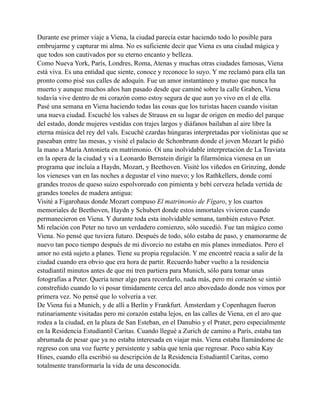 Durante ese primer viaje a Viena, la ciudad parecía estar haciendo todo lo posible para
embrujarme y capturar mi alma. No es suficiente decir que Viena es una ciudad mágica y
que todos son cautivados por su eterno encanto y belleza.
Como Nueva York, París, Londres, Roma, Atenas y muchas otras ciudades famosas, Viena
está viva. Es una entidad que siente, conoce y reconoce lo suyo. Y me reclamó para ella tan
pronto como pisé sus calles de adoquín. Fue un amor instantáneo y mutuo que nunca ha
muerto y aunque muchos años han pasado desde que caminé sobre la calle Graben, Viena
todavía vive dentro de mi corazón como estoy segura de que aun yo vivo en el de ella.
Pasé una semana en Viena haciendo todas las cosas que los turistas hacen cuando visitan
una nueva ciudad. Escuché los valses de Strauss en su lugar de origen en medio del parque
del estado, donde mujeres vestidas con trajes largos y diáfanos bailaban al aire libre la
eterna música del rey del vals. Escuché czardas húngaras interpretadas por violinistas que se
paseaban entre las mesas, y visité el palacio de Schonbrunn donde el joven Mozart le pidió
la mano a María Antonieta en matrimonio. Oí una inolvidable interpretación de La Traviata
en la opera de la ciudad y vi a Leonardo Bernstein dirigir la filarmónica vienesa en un
programa que incluía a Haydn, Mozart, y Beethoven. Visité los viñedos en Grinzing, donde
los vieneses van en las noches a degustar el vino nuevo; y los Rathkellers, donde comí
grandes trozos de queso suizo espolvoreado con pimienta y bebí cerveza helada vertida de
grandes toneles de madera antigua:
Visité a Figarohaus donde Mozart compuso El matrimonio de Fígaro, y los cuartos
memoriales de Beethoven, Haydn y Schubert donde estos inmortales vivieron cuando
permanecieron en Viena. Y durante toda esta inolvidable semana, también estuvo Peter.
Mi relación con Peter no tuvo un verdadero comienzo, sólo sucedió. Fue tan mágico como
Viena. No pensé que tuviera futuro. Después de todo, sólo estaba de paso, y enamorarme de
nuevo tan poco tiempo después de mi divorcio no estaba en mis planes inmediatos. Pero el
amor no está sujeto a planes. Tiene su propia regulación. Y me encontré reacia a salir de la
ciudad cuando era obvio que era hora de partir. Recuerdo haber vuelto a la residencia
estudiantil minutos antes de que mi tren partiera para Munich, sólo para tomar unas
fotografías a Peter. Quería tener algo para recordarlo, nada más, pero mi corazón se sintió
constreñido cuando lo vi posar tímidamente cerca del arco abovedado donde nos vimos por
primera vez. No pensé que lo volvería a ver.
De Viena fui a Munich, y de allí a Berlín y Frankfurt. Ámsterdam y Copenhagen fueron
rutinariamente visitadas pero mi corazón estaba lejos, en las calles de Viena, en el aro que
rodea a la ciudad, en la plaza de San Esteban, en el Danubio y el Prater, pero especialmente
en la Residencia Estudiantil Caritas. Cuando llegué a Zurich de camino a París, estaba tan
abrumada de pesar que ya no estaba interesada en viajar más. Viena estaba llamándome de
regreso con una voz fuerte y persistente y sabía que tenía que regresar. Poco sabía Kay
Hines, cuando ella escribió su descripción de la Residencia Estudiantil Caritas, como
totalmente transformaría la vida de una desconocida.

 