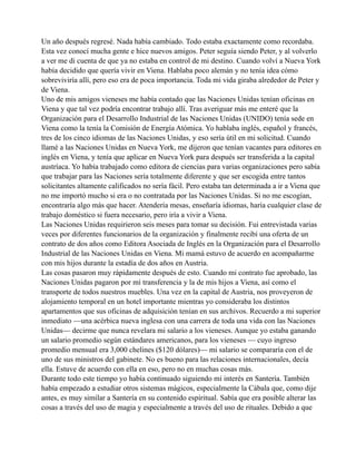 Un año después regresé. Nada había cambiado. Todo estaba exactamente como recordaba.
Esta vez conocí mucha gente e hice nuevos amigos. Peter seguía siendo Peter, y al volverlo
a ver me di cuenta de que ya no estaba en control de mi destino. Cuando volví a Nueva York
había decidido que quería vivir en Viena. Hablaba poco alemán y no tenía idea cómo
sobreviviría allí, pero eso era de poca importancia. Toda mi vida giraba alrededor de Peter y
de Viena.
Uno de mis amigos vieneses me había contado que las Naciones Unidas tenían oficinas en
Viena y que tal vez podría encontrar trabajo allí. Tras averiguar más me enteré que la
Organización para el Desarrollo Industrial de las Naciones Unidas (UNIDO) tenía sede en
Viena como la tenía la Comisión de Energía Atómica. Yo hablaba inglés, español y francés,
tres de los cinco idiomas de las Naciones Unidas, y eso sería útil en mi solicitud. Cuando
llamé a las Naciones Unidas en Nueva York, me dijeron que tenían vacantes para editores en
inglés en Viena, y tenía que aplicar en Nueva York para después ser transferida a la capital
austríaca. Yo había trabajado como editora de ciencias para varias organizaciones pero sabía
que trabajar para las Naciones sería totalmente diferente y que ser escogida entre tantos
solicitantes altamente calificados no sería fácil. Pero estaba tan determinada a ir a Viena que
no me importó mucho si era o no contratada por las Naciones Unidas. Si no me escogían,
encontraría algo más que hacer. Atendería mesas, enseñaría idiomas, haría cualquier clase de
trabajo doméstico si fuera necesario, pero iría a vivir a Viena.
Las Naciones Unidas requirieron seis meses para tomar su decisión. Fui entrevistada varias
veces por diferentes funcionarios de la organización y finalmente recibí una oferta de un
contrato de dos años como Editora Asociada de Inglés en la Organización para el Desarrollo
Industrial de las Naciones Unidas en Viena. Mi mamá estuvo de acuerdo en acompañarme
con mis hijos durante la estadía de dos años en Austria.
Las cosas pasaron muy rápidamente después de esto. Cuando mi contrato fue aprobado, las
Naciones Unidas pagaron por mí transferencia y la de mis hijos a Viena, así como el
transporte de todos nuestros muebles. Una vez en la capital de Austria, nos proveyeron de
alojamiento temporal en un hotel importante mientras yo consideraba los distintos
apartamentos que sus oficinas de adquisición tenían en sus archivos. Recuerdo a mi superior
inmediato —una acérbica nueva inglesa con una carrera de toda una vida con las Naciones
Unidas— decirme que nunca revelara mi salario a los vieneses. Aunque yo estaba ganando
un salario promedio según estándares americanos, para los vieneses — cuyo ingreso
promedio mensual era 3,000 chelines ($120 dólares)— mi salario se compararía con el de
uno de sus ministros del gabinete. No es bueno para las relaciones internacionales, decía
ella. Estuve de acuerdo con ella en eso, pero no en muchas cosas más.
Durante todo este tiempo yo había continuado siguiendo mi interés en Santería. También
había empezado a estudiar otros sistemas mágicos, especialmente la Cábala que, como dije
antes, es muy similar a Santería en su contenido espiritual. Sabía que era posible alterar las
cosas a través del uso de magia y especialmente a través del uso de rituales. Debido a que

 