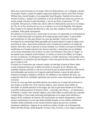 había muy escasa literatura en ese tiempo sobre la Cábala práctica, me vi obligada a diseñar
mis propios rituales, usando las amplias sugerencias dadas por autores como Dion Fortune,
William Gray, Gareth Knight y el incomparable Israel Regardie. También leí las obras de
Aleister Crowley, y aunque a los estudiantes se les ha advertido que tomen sus escritos con
mucha cautela, encontré su obra fascinante, y uno de sus libros en particular, 777, fue
invaluable. Pero para mí, el libro más valioso sobre la Cábala práctica que leí en ese tiempo,
fue The Art of True Healing (El arte de la verdadera curación) de Regardie. Para alguien
bien versado en los trabajos del árbol de la vida, esta obra completa el ciclo y proporciona
resultados. Nada puede asemejársele.
Por entonces yo era muy joven, y como todos los jóvenes, era implacable en mi búsqueda de
la vida. Estaba interesada en la práctica de la magia porque quería poder. Y quería poder
para transformar mi vida, para obtener las cosas que deseaba. A través de mi propia
investigación en antropología había aprendido que la gente primitiva acepta la magia como
una forma de vida, y nunca hacen distinción entre el mundo de la materia y el mundo del
espíritu. Para ellos, todo es parte de la misma realidad. Los Yorubas creen que los Orishas se
manifiestan en el mundo material como fuerzas naturales, e interactúan con sus deidades
con la misma intensidad como lo hacen con otros seres humanos. Para ellos la “magia” es
tan natural como cualquier acción humana. Lo mismo es cierto de los Mbuti, los Congos,
los Fon, los Kahunas, los aborígenes australianos y el Indio Americano. Estos pueblos están
tan adaptados a la naturaleza que han llegado a verla como parte de ellos mismos. Por eso es
que su magia es real.
El interés en el misticismo que comenzó cuando era niña bajo la tutela de María, había
crecido lentamente hasta que se había convertido en una parte de mí. Mientras más
estudiaba religiones primitivas, más me convencía de que las gentes primitivas están mucho
más adelantadas que nosotros en el aspecto espiritual humano, a pesar de toda nuestra
moderna tecnología y adelantos científicos. Su sabiduría es una sabiduría del alma, una
aceptación total de las realidades espirituales que nosotros somos demasiado arrogantes para
reconocer.
Una de las cosas que había aprendido durante mis estudios en el campo del misticismo es
que aunque es posible usar varios sistemas mágicos, estos sistemas nunca deben ser
mezclados. Es posible practicar la alta magia, que está en gran parte basada en la Cábala, y
es posible también practicar la brujería Céltica —conocida como Wicca—, el chamanismo,
la Santería y muchos otros sistemas mágicos, pero todos deben ser practicados por separado.
Cuando llegué a Viena estaba interesada principalmente en la magia ritual cabalística y
algunos de los sortilegios de Santería. Mi conocimiento era todavía fragmentario y hacia
muchos experimentos con ritos que había diseñado basados en mis estudios cabalísticos.
También estaba estudiando en una escuela esotérica inglesa que proveía excelentes
enseñanzas cabalísticas. Algunos de sus profesores tenían vínculos con la desaparecida
Orden del Alba Dorada, donde Regardie, Fortune, Gray, Crowley, y otros magos modernos

 