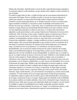 habían sido entrenados. Aprendí mucho a través de ellos, especialmente porque asignaban a
un instructor especial a cada estudiante, así que siempre tenía a alguien a quien consultar en
caso de dudas.
No usaba la magia todos los días, y trataba de dejar que las cosas pasaran naturalmente la
mayor parte del tiempo. Pero no vacilaba en usarla si veía que las cosas no iban por el
camino que esperaba. La mayor parte del tiempo usaba la magia natural de Santería.
Contrario a lo que mucha gente piensa, no es siempre necesario recurrir a un santero para
lograr resultados en Santería. Lo necesario es tener un detallado conocimiento de los
Orishas, las cosas que controlan, y sobre todo, cómo se manifiestan como fuerzas naturales.
Santería es magia natural con una profunda filosofía basada en las leyes cósmicas. Uno de
sus más importantes principios es observar estas leyes, y no abusar del conocimiento
adquirido o usarlo para lastimar a otros, porque Santería cree firmemente en las leyes de la
retribución. Todo el mal que se hace, tarde o temprano regresa a la persona que lo hizo, y
regresará tres veces más fuerte. Los Orishas, como representantes de la única fuerza
creadora, son disciplinarios estrictos y ponen en vigor estas leyes con severidad.
Conocía estas inalterables verdades, y siempre cuidaba de ser justa y equitativa en todo mi
trabajo mágico. Otra cosa que había aprendido es que cometer un error en la práctica de la
alta magia es exponerse al desastre, No importa lo bien intencionado que sea el supuesto
mago, si comete un error en sus prácticas, va a enfrentarse con fuerzas cósmicas
desequilibradas. Esa es una de las muchas razones por las cuales la práctica de la magia
negra es tan terriblemente peligrosa. Si el mago blanco comete un error durante un ritual,
pagará por ello con una variedad de sucesos desagradables. Lo primero que va a suceder es
que no va a lograr realizar sus deseos a través de ese ritual. También se verá rodeado de toda
clase de eventos negativos. Puede enfermarse, perder su trabajo, tener un accidente, o
enfrentarse a otras situaciones igualmente desafortunadas. Pero ninguna de estas cosas será
permanente y con el tiempo se estabilizarán y su vida volverá a la normalidad. No es así con
el practicante de magia negra. Debido a que está trabajando con fuerzas negativas, cuando
comete un error durante un ritual o cualquier tipo de trabajo de magia negra, todas esas,
vibraciones negativas se volverán en su contra y lo destruirán. El mago negro no puede
darse el lujo de cometer errores y aquel que afirma que nunca comete errores está siendo
temerario. Sigue siendo humano, y los seres humanos son propensos a cometer errores tarde
o temprano. Y el más mínimo error en la magia negra marca el final del que la practica.
Es importante explicar a algunos de los lectores que no estén familiarizados con la práctica
de la magia, exactamente lo que es la magia. Alguna gente la ha definido como la habilidad
de ocasionar cambios en el medio ambiente a través de la voluntad del mago. Encuentro esa
definición muy válida, pero creo que sería importante añadir que la magia es un acto mental.
En realidad, la magia es la habilidad de usar el poder mental para ocasionar cambios
deliberados en el mundo alrededor de nosotros. La “magia” es un fenómeno natural, y cada
persona con una mente fuerte y determinación la practica inconscientemente. Un

 