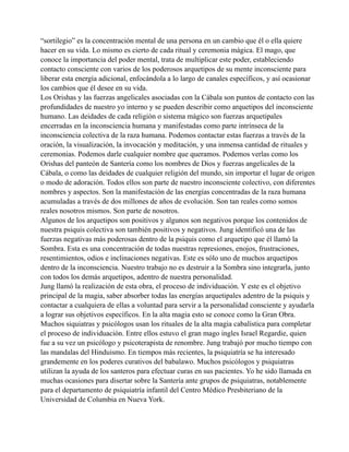 “sortilegio” es la concentración mental de una persona en un cambio que él o ella quiere
hacer en su vida. Lo mismo es cierto de cada ritual y ceremonia mágica. El mago, que
conoce la importancia del poder mental, trata de multiplicar este poder, estableciendo
contacto consciente con varios de los poderosos arquetipos de su mente inconsciente para
liberar esta energía adicional, enfocándola a lo largo de canales específicos, y así ocasionar
los cambios que él desee en su vida.
Los Orishas y las fuerzas angelicales asociadas con la Cábala son puntos de contacto con las
profundidades de nuestro yo interno y se pueden describir como arquetipos del inconsciente
humano. Las deidades de cada religión o sistema mágico son fuerzas arquetipales
encerradas en la inconsciencia humana y manifestadas como parte intrínseca de la
inconsciencia colectiva de la raza humana. Podemos contactar estas fuerzas a través de la
oración, la visualización, la invocación y meditación, y una inmensa cantidad de rituales y
ceremonias. Podemos darle cualquier nombre que queramos. Podemos verlas como los
Orishas del panteón de Santería como los nombres de Dios y fuerzas angelicales de la
Cábala, o como las deidades de cualquier religión del mundo, sin importar el lugar de origen
o modo de adoración. Todos ellos son parte de nuestro inconsciente colectivo, con diferentes
nombres y aspectos. Son la manifestación de las energías concentradas de la raza humana
acumuladas a través de dos millones de años de evolución. Son tan reales como somos
reales nosotros mismos. Son parte de nosotros.
Algunos de los arquetipos son positivos y algunos son negativos porque los contenidos de
nuestra psiquis colectiva son también positivos y negativos. Jung identificó una de las
fuerzas negativas más poderosas dentro de la psiquis como el arquetipo que él llamó la
Sombra. Esta es una concentración de todas nuestras represiones, enojos, frustraciones,
resentimientos, odios e inclinaciones negativas. Este es sólo uno de muchos arquetipos
dentro de la inconsciencia. Nuestro trabajo no es destruir a la Sombra sino integrarla, junto
con todos los demás arquetipos, adentro de nuestra personalidad.
Jung llamó la realización de esta obra, el proceso de individuación. Y este es el objetivo
principal de la magia, saber absorber todas las energías arquetipales adentro de la psiquis y
contactar a cualquiera de ellas a voluntad para servir a la personalidad consciente y ayudarla
a lograr sus objetivos específicos. En la alta magia esto se conoce como la Gran Obra.
Muchos siquiatras y psicólogos usan los rituales de la alta magia cabalística para completar
el proceso de individuación. Entre ellos estuvo el gran mago ingles Israel Regardie, quien
fue a su vez un psicólogo y psicoterapista de renombre. Jung trabajó por mucho tiempo con
las mandalas del Hinduismo. En tiempos más recientes, la psiquiatría se ha interesado
grandemente en los poderes curativos del babalawo. Muchos psicólogos y psiquiatras
utilizan la ayuda de los santeros para efectuar curas en sus pacientes. Yo he sido llamada en
muchas ocasiones para disertar sobre la Santería ante grupos de psiquiatras, notablemente
para el departamento de psiquiatría infantil del Centro Médico Presbiteriano de la
Universidad de Columbia en Nueva York.

 