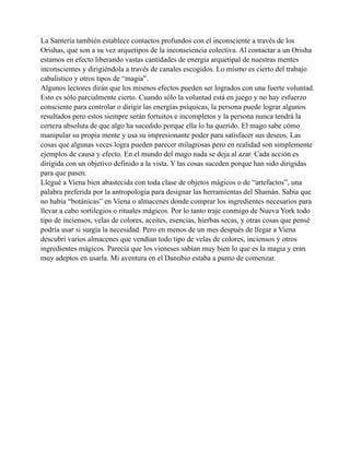La Santería también establece contactos profundos con el inconsciente a través de los
Orishas, que son a su vez arquetipos de la inconsciencia colectiva. Al contactar a un Orisha
estamos en efecto liberando vastas cantidades de energía arquetipal de nuestras mentes
inconscientes y dirigiéndola a través de canales escogidos. Lo mismo es cierto del trabajo
cabalístico y otros tipos de “magia”.
Algunos lectores dirán que los mismos efectos pueden ser logrados con una fuerte voluntad.
Esto es sólo parcialmente cierto. Cuando sólo la voluntad está en juego y no hay esfuerzo
consciente para controlar o dirigir las energías psíquicas, la persona puede lograr algunos
resultados pero estos siempre serán fortuitos e incompletos y la persona nunca tendrá la
certeza absoluta de que algo ha sucedido porque ella lo ha querido. El mago sabe cómo
manipular su propia mente y usa su impresionante poder para satisfacer sus deseos. Las
cosas que algunas veces logra pueden parecer milagrosas pero en realidad son simplemente
ejemplos de causa y efecto. En el mundo del mago nada se deja al azar. Cada acción es
dirigida con un objetivo definido a la vista. Y las cosas suceden porque han sido dirigidas
para que pasen.
Llegué a Viena bien abastecida con toda clase de objetos mágicos o de “artefactos”, una
palabra preferida por la antropología para designar las herramientas del Shamán. Sabía que
no había “botánicas” en Viena o almacenes donde comprar los ingredientes necesarios para
llevar a cabo sortilegios o rituales mágicos. Por lo tanto traje conmigo de Nueva York todo
tipo de inciensos, velas de colores, aceites, esencias, hierbas secas, y otras cosas que pensé
podría usar si surgía la necesidad. Pero en menos de un mes después de llegar a Viena
descubrí varios almacenes que vendían todo tipo de velas de colores, inciensos y otros
ingredientes mágicos. Parecía que los vieneses sabían muy bien lo que es la magia y eran
muy adeptos en usarla. Mi aventura en el Danubio estaba a punto de comenzar.

 