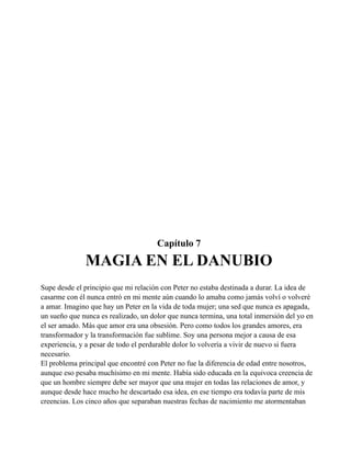 Capítulo 7

MAGIA EN EL DANUBIO
Supe desde el principio que mi relación con Peter no estaba destinada a durar. La idea de
casarme con él nunca entró en mi mente aún cuando lo amaba como jamás volví o volveré
a amar. Imagino que hay un Peter en la vida de toda mujer; una sed que nunca es apagada,
un sueño que nunca es realizado, un dolor que nunca termina, una total inmersión del yo en
el ser amado. Más que amor era una obsesión. Pero como todos los grandes amores, era
transformador y la transformación fue sublime. Soy una persona mejor a causa de esa
experiencia, y a pesar de todo el perdurable dolor lo volvería a vivir de nuevo si fuera
necesario.
El problema principal que encontré con Peter no fue la diferencia de edad entre nosotros,
aunque eso pesaba muchísimo en mi mente. Había sido educada en la equivoca creencia de
que un hombre siempre debe ser mayor que una mujer en todas las relaciones de amor, y
aunque desde hace mucho he descartado esa idea, en ese tiempo era todavía parte de mis
creencias. Los cinco años que separaban nuestras fechas de nacimiento me atormentaban

 