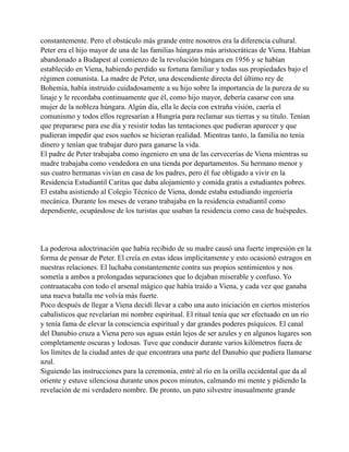 constantemente. Pero el obstáculo más grande entre nosotros era la diferencia cultural.
Peter era el hijo mayor de una de las familias húngaras más aristocráticas de Viena. Habían
abandonado a Budapest al comienzo de la revolución húngara en 1956 y se habían
establecido en Viena, habiendo perdido su fortuna familiar y todas sus propiedades bajo el
régimen comunista. La madre de Peter, una descendiente directa del último rey de
Bohemia, había instruido cuidadosamente a su hijo sobre la importancia de la pureza de su
linaje y le recordaba continuamente que él, como hijo mayor, debería casarse con una
mujer de la nobleza húngara. Algún día, ella le decía con extraña visión, caería el
comunismo y todos ellos regresarían a Hungría para reclamar sus tierras y su título. Tenían
que prepararse para ese día y resistir todas las tentaciones que pudieran aparecer y que
pudieran impedir que esos sueños se hicieran realidad. Mientras tanto, la familia no tenía
dinero y tenían que trabajar duro para ganarse la vida.
El padre de Peter trabajaba como ingeniero en una de las cervecerías de Viena mientras su
madre trabajaba como vendedora en una tienda por departamentos. Su hermano menor y
sus cuatro hermanas vivían en casa de los padres, pero él fue obligado a vivir en la
Residencia Estudiantil Caritas que daba alojamiento y comida gratis a estudiantes pobres.
El estaba asistiendo al Colegio Técnico de Viena, donde estaba estudiando ingeniería
mecánica. Durante los meses de verano trabajaba en la residencia estudiantil como
dependiente, ocupándose de los turistas que usaban la residencia como casa de huéspedes.

La poderosa adoctrinación que había recibido de su madre causó una fuerte impresión en la
forma de pensar de Peter. El creía en estas ideas implícitamente y esto ocasionó estragos en
nuestras relaciones. El luchaba constantemente contra sus propios sentimientos y nos
sometía a ambos a prolongadas separaciones que lo dejaban miserable y confuso. Yo
contraatacaba con todo el arsenal mágico que había traído a Viena, y cada vez que ganaba
una nueva batalla me volvía más fuerte.
Poco después de llegar a Viena decidí llevar a cabo una auto iniciación en ciertos misterios
cabalísticos que revelarían mi nombre espiritual. El ritual tenía que ser efectuado en un río
y tenía fama de elevar la consciencia espiritual y dar grandes poderes psíquicos. El canal
del Danubio cruza a Viena pero sus aguas están lejos de ser azules y en algunos lugares son
completamente oscuras y lodosas. Tuve que conducir durante varios kilómetros fuera de
los límites de la ciudad antes de que encontrara una parte del Danubio que pudiera llamarse
azul.
Siguiendo las instrucciones para la ceremonia, entré al río en la orilla occidental que da al
oriente y estuve silenciosa durante unos pocos minutos, calmando mi mente y pidiendo la
revelación de mi verdadero nombre. De pronto, un pato silvestre inusualmente grande

 