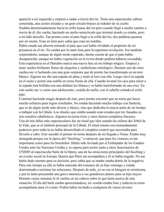 apareció a mi izquierda y empezó a nadar a través del río. Tenía una espectacular cabeza
esmeralda, alas azules irisadas y un gran círculo blanco al rededor de su cuello.
Nadaba determinadamente hacia la orilla lejana del río pero cuando llegó a medio camino a
través de él, dio vuelta, haciendo un ancho semicírculo que terminó donde yo estaba, pero
a mi lado derecho. Tan pronto como el pato llegó a la orilla del río, dos palabras pasaron
por mi mente. Eran en latín pero sabía que eran mi nombre.
Había estado tan absorta mirando al pato que casi había olvidado el propósito de mi
presencia en el río. No estaba por lo tanto lista para la repentina revelación. Era también
sorprendente, aunque de algún modo esperado, darme cuenta de que el pato había
desaparecido, aunque no había vegetación en la rivera donde pudiera haberse escondido.
Esta experiencia en el Danubio marcó una nueva fase en mi trabajo mágico. Empecé a
tener sueños brillantes llenos de alegorías y simbolismo mitológico. Durante uno de estos
sueños me vi luchando con una gran serpiente que de pronto fue transformada en un toro
blanco. Alguien me dio una espada de plata y maté al toro con ella. Luego clavé la espada
en el suelo y postré una rodilla en tierra frente de ella. Cuando levanté los ojos para mirar a
la espada ésta brillaba con una diáfana luz blanca y se había transformado en una cruz. En
este sueño me vi como una adolescente, vestida de malla, con el cabello cortado al estilo
paje.
Continué haciendo magia después de esto, pero pronto encontré que no tenía que hacer
mucho esfuerzo para lograr resultados. No estaba haciendo mucho trabajo con Santería,
que es de algún modo más directo y básico, sino que dedicaba la mayor parte de mi tiempo
a trabajar con la Cábala. Los rituales que estaba usando eran creados por mí, basados en
mis estudios cabalísticos. Algunos tuvieron éxito y otros fueron completos fracasos.
Una de mis fallas más espectaculares fue un ritual que ideé usando las esferas del Árbol de
la Vida, que es el símbolo principal de la Cábala. El ritual mismo era tremendamente
poderoso pero todavía no había desarrollado el completo control que necesitaba para
llevarlo a cabo. Esto sucedió el primer invierno después de mi llegada a Viena. Estaba muy
amargada porque era la época del “fasching,” o carnaval, que para los vieneses es tan
importante como para los brasileños. Había sido invitada por el Embajador de los Estados
Unidos ante las Naciones Unidas y su esposa para asistir junto a otros funcionarios de
UNIDO al espectacular baile de la Opera, una de las atracciones principales del fasching y
un evento social en Europa. Quería que Peter me acompañara y él se había negado. No me
había dado razones para su decisión, pero sabía que su madre estaba detrás de la negativa.
Para este tiempo ya ella se había enterado del romance de su hijo conmigo y estaba
determinada a terminar las relaciones. Después de todo, yo no era ni húngara ni aristócrata,
y por lo tanto presentaba una grave amenaza a sus grandiosos planes para su hijo mayor.
Durante varias semanas le di vueltas en mi cabeza sobre lo que haría acerca de esta
situación. El día del baile estaba aproximándose, mi vestido estaba listo y todavía no tenía
acompañante para el evento. Podría haber invitado a cualquiera de varios jóvenes

 