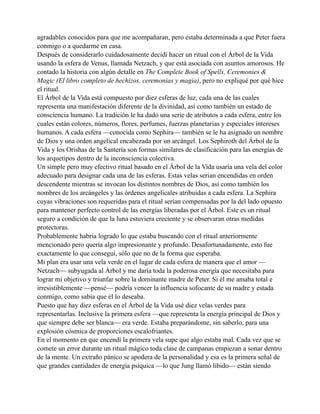 agradables conocidos para que me acompañaran, pero estaba determinada a que Peter fuera
conmigo o a quedarme en casa.
Después de considerarlo cuidadosamente decidí hacer un ritual con el Árbol de la Vida
usando la esfera de Venus, llamada Netzach, y que está asociada con asuntos amorosos. He
contado la historia con algún detalle en The Complete Book of Spells, Ceremonies &
Magic (El libro completo de hechizos, ceremonias y magia), pero no expliqué por qué hice
el ritual.
El Árbol de la Vida está compuesto por diez esferas de luz, cada una de las cuales
representa una manifestación diferente de la divinidad, así como también un estado de
consciencia humano. La tradición le ha dado una serie de atributos a cada esfera, entre los
cuales están colores, números, flores, perfumes, fuerzas planetarias y especiales intereses
humanos. A cada esfera —conocida como Sephira— también se le ha asignado un nombre
de Dios y una orden angelical encabezada por un arcángel. Los Sephiroth del Árbol de la
Vida y los Orishas de la Santería son formas similares de clasificación para las energías de
los arquetipos dentro de la inconsciencia colectiva.
Un simple pero muy efectivo ritual basado en el Árbol de la Vida usaría una vela del color
adecuado para designar cada una de las esferas. Estas velas serian encendidas en orden
descendente mientras se invocan los distintos nombres de Dios, así como también los
nombres de los arcángeles y las órdenes angelicales atribuidas a cada esfera. La Sephira
cuyas vibraciones son requeridas para el ritual serían compensadas por la del lado opuesto
para mantener perfecto control de las energías liberadas por el Árbol. Este es un ritual
seguro a condición de que la luna estuviera creciente y se observaran otras medidas
protectoras.
Probablemente habría logrado lo que estaba buscando con el ritual anteriormente
mencionado pero quería algo impresionante y profundo. Desafortunadamente, esto fue
exactamente lo que conseguí, sólo que no de la forma que esperaba.
Mi plan era usar una vela verde en el lugar de cada esfera de manera que el amor —
Netzach— subyugada al Árbol y me daría toda la poderosa energía que necesitaba para
lograr mi objetivo y triunfar sobre la dominante madre de Peter. Si él me amaba total e
irresistiblemente —pensé— podría vencer la influencia sofocante de su madre y estada
conmigo, como sabía que él lo deseaba.
Puesto que hay diez esferas en el Árbol de la Vida usé diez velas verdes para
representarlas. Inclusive la primera esfera —que representa la energía principal de Dios y
que siempre debe ser blanca— era verde. Estaba preparándome, sin saberlo, para una
explosión cósmica de proporciones escalofriantes.
En el momento en que encendí la primera vela supe que algo estaba mal. Cada vez que se
comete un error durante un ritual mágico toda clase de campanas empiezan a sonar dentro
de la mente. Un extraño pánico se apodera de la personalidad y esa es la primera señal de
que grandes cantidades de energía psíquica —lo que Jung llamó libido— están siendo

 