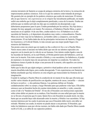sistema iniciatorio de Santería se ocupa de antiguos misterios de la tierra y la extracción de
impresionantes poderes cósmicos. Esto es lo que los santeros están tratando de proteger.
Me gustaría dar un ejemplo de los poderes cósmicos que acabo de mencionar. El mismo
año en que Santería: mis experiencias en la religión fue inicialmente publicado, mi madre
sufrió una embolia que la dejó completamente paralizada y cerca de la muerte. Estaba tan
enferma que su médico privado me dijo que su condición era desesperada y que
deberíamos prepararnos para lo peor. Estaba perturbada por las noticias. Soy hija única y
siempre fui muy apegada a mi mamá. Por entonces, el babalawo Pancho Mora, a quien
menciono en el capítulo 14 de este libro, estaba todavía vivo. El babalawo es el alto
sacerdote de Santería, y el depositario de poderes muy reales y extraordinarios. Pancho
Mora era el más viejo de los babalawos, un hombre sabio y compasivo, con mucho
conocimiento. El me había dado dos de las principales iniciaciones de Santería, Elegguá y
los Guerreros y el Cofá de Orúnla, lo más cercano que una mujer puede llegar a los
misterios del babalawo.
Tan pronto como me enteré que mi madre no iba a sobrevivir fui a ver a Pancho Mora.
Varios meses antes el anciano me había dicho que uno de sus talentos especiales era
negociar con la muerte por la vida de un ser humano. Este talento estaba ligado a una de
las leyendas de Santería, en la cual Orúnla, el Orisha patrón/santo del babalawo, cerró un
trato con la muerte. Este trato concede a Orúnla y a sus sacerdotes, los babalawos, el poder
de mantener a la muerte lejos de una persona sin importar su condición. No todos los
babalawos tienen el poder de alejar a una persona de la muerte, sólo aquellos con ciertos
conocimientos.
Sabía que la idea de que algún antiguo y primitivo ritual pudiera salvar a mi mamá de la
muerte desafiaba toda lógica, pero estaba desesperada. Y mis experiencias con Santería me
habían enseñando que hay misterios en esta religión que transcienden las fronteras de la
imaginación.
Cuando le expliqué a Pancho Mora la condición de mi mamá él me dijo que ella tenía que
recibir varios rituales de purificación con algodón, manteca de cacao, cascarilla — cáscara
de huevo en polvo— y dos palomas blancas. Las palomas debían ser frotadas
cuidadosamente sobre su cuerpo y luego liberadas para que pudieran volar lejos. Ella debía
entonces usar un brazalete hecho de cuentas intercaladas en amarillo y verde, conocido
como el idé o la “bandera de Orúnla”. El me dio el brazalete con instrucciones especiales
sobre cómo debía ser puesto en su muñeca. Este brazalete era una señal para que la muerte
no se llevara a la persona que lo usara. Quien lleve este brazalete no puede morir, me dijo,
hasta que un acuerdo haya sido alcanzado entre la muerte y Orúnla o sus sacerdotes. Si hay
razones kármicas por las cuales la persona que usa el brazalete debe morir, este debe ser
retirado. Mientras sea usado, la muerte no puede atacar a esa persona. El brazalete, que
todos los babalawos usan por obvias razones, me había sido dado por Pancho Mora cuando
recibí el Cofá, y ya sabia de sus supuestos poderes.

 
