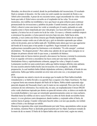 liberadas, sin dirección ni control, desde las profundidades del inconsciente. El resultado
final es siempre el desastre. Así fue como me sentí cuando me encontré de frente a ese
Árbol color esmeralda. A pesar de mi creciente temor, seguí encendiendo las velas verdes
hasta que todo el Árbol estuvo envuelto en el resplandor de las velas. Ya en estos
momentos, mis rodillas me temblaban y tuve que hacer un gran esfuerzo para continuar
pronunciando las invocaciones y palabras de poder. Cuando terminé, me paré al pie del
Árbol y observé como una tenue luz verde se extendía por el cuarto, pulsando en cada
esquina como si fuera impulsada por una vida propia. Las luces del techo se apagaron de
repente y la única luz en el cuarto era la de las velas. Un suave y vibrante zumbido empezó
a estremecer las paredes y el piso pareció moverse bajo mis pies. Salté hacia atrás,
aterrada, y rocé contra una forma sinuosa que flotaba rápidamente detrás de mi espalda. Vi
su reluciente cuerpo verde con el rabo del ojo y giré en derredor esperando que saltara
sobre mí de pronto, pero no había nada allí. Temblaba tanto ahora que tuve que agarrarme
del borde de la mesa para evitar perder el equilibrio. Seguí tratando de encontrar
explicaciones razonables para los fenómenos a mí alrededor. “Es sólo energía”, continué
diciéndome. “Se disipará pronto”. Pero sabía muy adentro de mi que tales energías no se
disipan sin primero afectar todo lo que tocan, y sacándolo de balance.
Reuniendo toda mi fuerza interior procedí a desvanecer las fuerzas y terminé la ceremonia.
Casi en seguida volvieron a encenderse las luces como por una mano invisible.
Sintiéndome física y espiritualmente exhausta, apagué las velas y limpié el cuarto.
Lentamente recobré mi auto-control pero sabía que habría tiempos difíciles más adelante.
En una ocasión anterior había hecho una invocación a los arcángeles, sin debida
preparación, la cual también había fallado dejándome enferma y debilitada, al borde de una
septicemia. Sabía que había cometido un error más serio esta vez, y me preparé para lo
peor.
Al día siguiente me enteré a través de un amigo que la madre de Peter había triunfado
rotundamente y se había llevado a su querido hijo a esquiar a los Alpes Austríacos. No iban
a regresar hasta una semana después del baile de la Opera. Había estado esperando algo
parecido después del fracasado ritual y por lo tanto no me sorprendí. Pero esto fue sólo el
comienzo de mis infortunios. Ese mismo día, mi auto, un resplandeciente Citroen DS220
color verde chartreuse tapizado por dentro en pana del mismo color, se detuvo en medio de
la avenida Karlplatz y tuvo que ser remolcado ignominiosamente como un viejo cacharro.
Hundida hasta las rodillas en nieve sucia (Viena se cubre de hielo desde noviembre hasta
mayo), vi a ese glorioso carro desaparecer, dando tumbos y crujiendo sobre el hielo, de
camino hacia el garaje. Cuando volteé para hacerle señas a un taxi que pasaba, me resbale
sobre el hielo y me disloqué un tobillo.
Durante los siguientes días cojeé miserablemente por toda Viena, apoyándome sobre un par
de muletas, mientras Peter se deslizaba graciosamente por los Alpes Austríacos tomado de
la mano de de su mamá. El baile de la Opera había sido un éxito total, según me enteré,

 