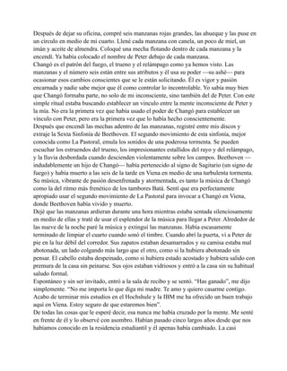 Después de dejar su oficina, compré seis manzanas rojas grandes, las ahueque y las puse en
un círculo en medio de mi cuarto. Llené cada manzana con canela, un poco de miel, un
imán y aceite de almendra. Coloqué una mecha flotando dentro de cada manzana y la
encendí. Ya había colocado el nombre de Peter debajo de cada manzana.
Changó es el patrón del fuego, el trueno y el relámpago como ya hemos visto. Las
manzanas y el número seis están entre sus atributos y él usa su poder —su ashé— para
ocasionar esos cambios conscientes que se le están solicitando. Él es vigor y pasión
encarnada y nadie sabe mejor que él como controlar lo incontrolable. Yo sabía muy bien
que Changó formaba parte, no solo de mi inconsciente, sino también del de Peter. Con este
simple ritual estaba buscando establecer un vínculo entre la mente inconsciente de Peter y
la mía. No era la primera vez que había usado el poder de Changó para establecer un
vínculo con Peter, pero era la primera vez que lo había hecho conscientemente.
Después que encendí las mechas adentro de las manzanas, registré entre mis discos y
extraje la Sexta Sinfonía de Beethoven. El segundo movimiento de esta sinfonía, mejor
conocida como La Pastoral, emula los sonidos de una poderosa tormenta. Se pueden
escuchar los estruendos del trueno, los impresionantes estallidos del rayo y del relámpago,
y la lluvia desbordada cuando descienden violentamente sobre los campos. Beethoven —
indudablemente un hijo de Changó— había pertenecido al signo de Sagitario (un signo de
fuego) y había muerto a las seis de la tarde en Viena en medio de una turbulenta tormenta.
Su música, vibrante de pasión desenfrenada y atormentada, es tanto la música de Changó
como la del ritmo más frenético de los tambores Batá. Sentí que era perfectamente
apropiado usar el segundo movimiento de La Pastoral para invocar a Changó en Viena,
donde Beethoven había vivido y muerto.
Dejé que las manzanas ardieran durante una hora mientras estaba sentada silenciosamente
en medio de ellas y traté de usar el esplendor de la música para llegar a Peter. Alrededor de
las nueve de la noche paré la música y extinguí las manzanas. Había escasamente
terminado de limpiar el cuarto cuando sonó el timbre. Cuando abrí la puerta, vi a Peter de
pie en la luz débil del corredor. Sus zapatos estaban desamarrados y su camisa estaba mal
abotonada, un lado colgando más largo que el otro, como si la hubiera abotonado sin
pensar. El cabello estaba despeinado, como si hubiera estado acostado y hubiera salido con
premura de la casa sin peinarse. Sus ojos estaban vidriosos y entró a la casa sin su habitual
saludo formal.
Espontáneo y sin ser invitado, entró a la sala de recibo y se sentó. “Has ganado”, me dijo
simplemente. “No me importa lo que diga mi madre. Te amo y quiero casarme contigo.
Acabo de terminar mis estudios en el Hochshule y la IBM me ha ofrecido un buen trabajo
aquí en Viena. Estoy seguro de que estaremos bien”.
De todas las cosas que le esperé decir, esa nunca me había cruzado por la mente. Me senté
en frente de él y lo observé con asombro. Habían pasado cinco largos años desde que nos
habíamos conocido en la residencia estudiantil y él apenas había cambiado. La casi

 