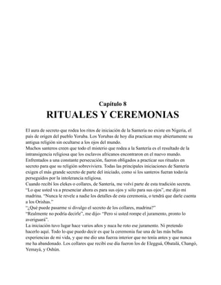 Capítulo 8

RITUALES Y CEREMONIAS
El aura de secreto que rodea los ritos de iniciación de la Santería no existe en Nigeria, el
país de origen del pueblo Yoruba. Los Yorubas de hoy día practican muy abiertamente su
antigua religión sin ocultarse a los ojos del mundo.
Muchos santeros creen que todo el misterio que rodea a la Santería es el resultado de la
intransigencia religiosa que los esclavos africanos encontraron en el nuevo mundo.
Enfrentados a una constante persecución, fueron obligados a practicar sus rituales en
secreto para que su religión sobreviviera. Todas las principales iniciaciones de Santería
exigen el más grande secreto de parte del iniciado, como si los santeros fueran todavía
perseguidos por la intolerancia religiosa.
Cuando recibí los elekes o collares, de Santería, me volví parte de esta tradición secreta.
“Lo que usted va a presenciar ahora es para sus ojos y sólo para sus ojos”, me dijo mi
madrina. “Nunca le revele a nadie los detalles de esta ceremonia, o tendrá que darle cuenta
a los Orishas.”
“¿Qué puede pasarme si divulgo el secreto de los collares, madrina?”
“Realmente no podría decirle”, me dijo- “Pero si usted rompe el juramento, pronto lo
averiguará”.
La iniciación tuvo lugar hace varios años y nuca he roto ese juramento. Ni pretendo
hacerlo aquí. Todo lo que puedo decir es que la ceremonia fue una de las más bellas
experiencias de mi vida, y que me dio una fuerza interior que no tenía antes y que nunca
me ha abandonado. Los collares que recibí ese día fueron los de Elegguá, Obatalá, Changó,
Yemayá, y Oshún.

 