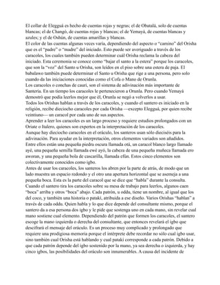 El collar de Elegguá es hecho de cuentas rojas y negras; el de Obatalá, solo de cuentas
blancas; el de Changó, de cuentas rojas y blancas; el de Yemayá, de cuentas blancas y
azules; y el de Oshún, de cuentas amarillas y blancas.
El color de las cuentas algunas veces varía, dependiendo del aspecto o “camino” del Orisha
que es el “padre” o “madre” del iniciado. Esto puede ser averiguado a través de los
caracoles, los cuales también pueden determinar cuál Orisha reclama la cabeza del
iniciado. Esta ceremonia se conoce como “bajar el santo a la estera” porque los caracoles,
que son la “voz” del Santo u Orisha, son leídos en el piso sobre una estera de paja. El
babalawo también puede determinar el Santo u Orisha que rige a una persona, pero solo
cuando da las iniciaciones conocidas como el Cofa o Mano de Orunla.
Los caracoles o conchas de cauri, son el sistema de adivinación más importante de
Santería. En un tiempo los caracoles le pertenecieron a Orunla. Pero cuando Yemayá
demostró que podía leerlos mejor que él, Orunla se negó a volverlos a usar.
Todos los Orishas hablan a través de los caracoles, y cuando el santero es iniciado en la
religión, recibe dieciocho caracoles por cada Orisha —excepto Elegguá, por quien recibe
veintiuno— un caracol por cada uno de sus aspectos.
Aprender a leer los caracoles es un largo proceso y requiere estudios prolongados con un
Oriate o Italero, quienes son expertos en la interpretación de los caracoles.
Aunque hay dieciocho caracoles en el oráculo, los santeros usan sólo dieciséis para la
adivinación. Para ayudar en la interpretación, otros elementos variados son añadidos.
Entre ellos están una pequeña piedra oscura llamada otá, un caracol blanco largo llamado
ayé, una pequeña semilla llamada ewé ayó, la cabeza de una pequeña muñeca llamada ero
aworan, y una pequeña bola de cascarilla, llamada efún. Estos cinco elementos son
colectivamente conocidos como igbo.
Antes de usar los caracoles, los santeros los abren por la parte de atrás, de modo que un
lado muestra un espacio redondo y el otro una apertura horizontal que se asemeja a una
pequeña boca. Esta es la parte del caracol que se dice que “habla” durante la consulta.
Cuando el santero tira los caracoles sobre su mesa de trabajo para leerlos, algunos caen
“boca” arriba y otros “boca” abajo. Cada patrón, u oddu, tiene un nombre, al igual que los
del coco, y también una historia o patakí, atribuida a ese diseño. Varios Orishas “hablan” a
través de cada oddu. Quien habla y lo que dice depende del consultante mismo, porque el
santero da a esa persona dos igbo y le pide que sostenga uno en cada mano, sin revelar cual
mano sostiene cual elemento. Dependiendo del patrón que formen los caracoles, el santero
escoge la mano izquierda o derecha del consultante, que entonces revelará el igbo que
descifrará el mensaje del oráculo. Es un proceso muy complicado y prolongado que
requiere una prodigiosa memoria porque el intérprete debe recordar no sólo cual igbo usar,
sino también cual Orisha está hablando y cual patakí corresponde a cada patrón. Debido a
que cada patrón depende del igbo sostenido por la mano, ya sea derecha o izquierda, y hay
cinco igbos, las posibilidades del oráculo son innumerables. A causa del incidente de

 