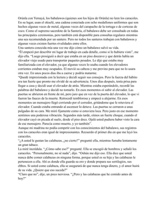 Orúnla con Yemayá, los babalawos (quienes son los hijos de Orúnla) no leen los caracoles.
En su lugar, usan el okuelé, una cadena conectada con ocho medallones uniformes que son
hechos algunas veces de metal, algunas veces del carapacho de la tortuga o de cortezas de
coco. Como el supremo sacerdote de la Santería, el babalawo debe ser consultado en todas
las principales ceremonias, pero también está disponible para consultas regulares mientras
una sea recomendada por un santero. Pero no todos los santeros trabajan con babalawos y
algunas veces existen fuertes rivalidades entre ellos.
Una santera conocida mía una vez me dijo cómo un babalawo salvó su vida.
“Él empezó por describir mi lugar de trabajo en cada detalle, como si lo hubiera visto”, me
dijo ella. “Luego prosiguió a decir que estaba en un piso doceavo y que detrás había un
elevador viejo usado para transportar paquetes pesados. Le dije que estaba muy
familiarizada con el elevador, ya que algunas veces lo usaba cuando los elevadores
corrientes estaban muy ocupados. El movió su cabeza y me previno para que no lo usara
otra vez. En unos pocos días iba a caerse y podría matarme.
“Quedé impresionada con la lectura y decidí seguir sus consejos. Pero la fuerza del hábito
era tan fuerte que pronto me olvidé de su advertencia. Unos días después, tenía prisa para
llegar a casa y decidí usar el elevador de atrás. Mientras estaba esperándolo, recordé las
palabras del babalawo y decidí no tomarlo. En esos momentos oí subir al elevador. Las
puertas se abrieron en frente de mí, pero juro que en vez de la puerta del elevador, lo que vi
fueron las fauces de la muerte. Retrocedí temblorosa y empecé a alejarme. En esos
momentos un mensajero llegó corriendo por el corredor, gritándome que le retuviera el
elevador. Cuando estaba entrando al ascensor lo detuve. Las puertas se cerraron a unas
pulgadas de su cara. Me miró fijamente como si estuviera loca. Pero justo en ese momento
sentimos una poderosa vibración. Segundos más tarde, oímos un fuerte choque, cuando el
elevador cayó en picada al suelo, desde el piso doce. Ojalá usted pudiera haber visto la cara
de ese mensajero. Parecía como muerto, y yo también”.
Aunque mi madrina no podía competir con los conocimientos del babalawo, sus registros
con los caracoles eran igual de impresionantes. Recuerdo el primer día en que me leyó los
caracoles.
“¿A usted le gustan las calabazas, ¿no cierto?” preguntó ella, mientras fumaba lentamente
un gran tabaco.
La miré incrédula. “¿Cómo sabe eso?” pregunté. Ella se encogió de hombros y señaló los
caracoles. “Personalmente, no sé nada”, dijo. “Oshún me dijo eso. Ella dice que usted
nunca debe comer calabazas en ninguna forma, porque usted es su hija y las calabazas le
pertenecen a ella. Ahí es donde ella guarda su oro y donde prepara sus sortilegios, sus
ebbos. Si usted come calabaza, ella se asegurará de que nunca tenga dinero, y el amor huirá
de su vida. ¿Quiere que eso suceda?”
“Claro que no”, dije, un poco nerviosa. “¿Pero y las calabazas que he comido antes de
hoy?”

 