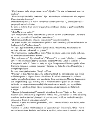 “Usted no sabía nada, así que eso no cuenta” dijo ella. “Tan sólo no la coma de ahora en
adelante”.
“Usted dice que soy la hija de Oshún”, dije. “Recuerdo que cuando era una niña pequeña
Changó me dijo lo mismo”.
Mi madrina me miró. Sus manos volvieron a tocar los caracoles. “¿Cómo sucedió esto?”
preguntó frunciendo el ceño.
Le conté la historia de un tambor al que había asistido con María y lo que Changó había
dicho ese día.
“¿Esta María...era santera?”
“No, ella sólo creía mucho en los Orishas y tenía los collares y los Guerreros. La Santería
no era muy conocida en Puerto Rico en ese tiempo”.
“¿Entonces quién le dio a ella estas iniciaciones?” insistió mi madrina.
“Su propia madrina, una santera cubana que vivía en su vecindad y que era descendiente de
los Lucumís, los Yorubas cubanos”.
“Ya veo”, dijo mi madrina, asintiendo con la cabeza. “Todavía hay descendientes de
esclavos africanos en Puerto Rico, ¿cierto?”
“Si, principalmente en el pueblo de Loiza Aldea. La misma María tenía familia en Loíza,
su mamá era descendiente de Yorubas”.
“Eso explica mucho”, dijo mi madrina “¿Y Changó?” le pregunté. “¿Cuál es el vínculo con
él?”. “Todos tenemos un padre y una madre entre los Orishas. Oshún es su madre y
Changó es su padre. El favorece a todos sus hijos. Pero para usted él tiene especial afecto.
Ruéguele siempre, y cómprele manzanas y bananas, sus frutas favoritas. De esa forma él
siempre la protegerá”.
Le conté mis experiencias con Changó en Viena.
“Una vez”, le dije, “después de pedirle un favor especial, me encontré cara a cara con un
soldado negro en la esquina de una calle vienesa. El soldado estaba vestido en faenas
verdes, las cuales los soldados sólo usan dentro de su campamento. Me miró directamente
con una profunda y sagaz mirada y tuve el presentimiento de que no era un soldado
ordinario. No hay campamentos del ejército americano en Austria, y no hay soldados
negros en el ejército austríaco. Sé que suena irracional, pero ¿podría ese haber sido
Changó?”.
“¿Por qué lo llama irracional?” preguntó, mirándome de reojo. “Todos los días vemos y
hacemos cosas irracionales y no pensamos nada de ellas. ¿No cree que las ondas de radio y
televisión son irracionales? ¿O usted cree que ver gente y edificios y animales salvajes
moviéndose dentro de una caja es natural?”.
“Pero eso es parte de la tecnología moderna,” dije. “Todo en la ciencia está basado en las
leyes naturales”.
“También los Orishas están basados en las leyes naturales”, contestó ella. “Dios —Olofi—
está en la naturaleza. También los Orishas. Y hay leyes, misterios en la naturaleza, de los

 