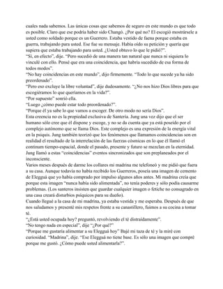 cuales nada sabemos. Las únicas cosas que sabemos de seguro en este mundo es que todo
es posible. Claro que ese podría haber sido Changó. ¿Por qué no? El escogió mostrársele a
usted como soldado porque es un Guerrero. Estaba vestido de faena porque estaba en
guerra, trabajando para usted. Ese fue su mensaje. Había oído su petición y quería que
supiera que estaba trabajando para usted. ¿Usted obtuvo lo que le pidió?”.
“Sí, en efecto”, dije. “Pero sucedió de una manera tan natural que nunca ni siquiera lo
vinculé con ello. Pensé que era una coincidencia, que habría sucedido de esa forma de
todos modos”.
“No hay coincidencias en este mundo”, dijo firmemente. “Todo lo que sucede ya ha sido
preordenado”.
“Pero eso excluye la libre voluntad”, dije dudosamente. “¿No nos hizo Dios libres para que
escogiéramos lo que queríamos en la vida?”.
“Por supuesto” sonrió ella.
“Luego ¿cómo puede estar todo preordenado?”.
“Porque él ya sabe lo que vamos a escoger. De otro modo no sería Dios”.
Esta creencia no es la propiedad exclusiva de Santería. Jung una vez dijo que el ser
humano sólo cree que él dispone y escoge, y no se da cuenta que ya está poseído por el
complejo autónomo que se llama Dios. Este complejo es una expresión de la energía vital
en la psiquis. Jung también teorizó que los fenómenos que llamamos coincidencias son en
realidad el resultado de la interrelación de las fuerzas cósmicas en lo que él llamó el
continum tiempo-espacial, donde el pasado, presente y futuro se mezclan en la eternidad.
Jung llamó a estas “coincidencias” eventos sincronizados que son preplaneados por el
inconsciente.
Varios meses después de darme los collares mi madrina me telefoneó y me pidió que fuera
a su casa. Aunque todavía no había recibido los Guerreros, poseía una imagen de cemento
de Elegguá que yo había comprado por impulso algunos años antes. Mi madrina creía que
porque esta imagen “nunca había sido alimentada”, no tenía poderes y sólo podía causarme
problemas. (Los santeros insisten que guardar cualquier imagen o fetiche no consagrado en
una casa creará disturbios psíquicos para su dueño).
Cuando llegué a la casa de mi madrina, ya estaba vestida y me esperaba. Después de que
nos saludamos y presenté mis respetos frente a su canastillero, fuimos a su cocina a tomar
té.
“¿Está usted ocupada hoy? preguntó, revolviendo el té distraídamente”.
“No tengo nada en especial”, dije “¿Por qué?”
“Porque me gustaría alimentar a su Elegguá hoy” Bajé mi taza de té y la miré con
curiosidad. “Madrina”, dije. “Ese Elegguá no tiene base. Es sólo una imagen que compré
porque me gustó. ¿Cómo puede usted alimentarla?”.

 