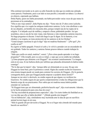 Ella continuó moviendo su té, pero su ceño fruncido me dijo que no estaba tan calmada
como parecía. Finalmente, puso a un lado su taza pocillo y encendió un tabaco. La observé
en silencio, esperando que hablara.
Doña Pepita, quien nos había presentado, me había prevenido varias veces de que nunca la
presionara ni la contradijera.
“Ella es una vieja santera”, doña Pepita me dijo. “Tiene más de 25 años como iyalocha.
Eso significa que vive según las antiguas tradiciones santeras. La he visto abofetear a uno
de sus ahijados, un hombre de cincuenta años, porque rompió una de las reglas de la
religión. Y el ahijado cayó de rodillas y empezó a llorar, pidiéndole perdón. Así que
acuérdese, esta es una de las más viejas, más famosas y más respetadas santeras mayores.
No haga preguntas ni discuta. Usted sólo haga lo que le digan. En la Santería, si no
obedece y no respeta, no tiene protección de los santeros ni de los Orishas”.
“Usted siempre cuestiona lo que le digo” dijo mi madrina finalmente”. “¿Por qué? ¿No
confía en mí?”
Su cigarro se había apagado. Frunció el ceño y lo volvió a prender con un encendedor de
oro grabado. Todos los santeros y santeras fuman gruesos tabacos cuando trabajan la
religión.
“Sabe que confío en usted, madrina”, sonreí. “¿Pero cómo puedo aprender si no hago
preguntas?”. Ella resopló, pero su cara se relajó, y supe que ya no estaba tan enfadada.
“¿Cómo propone que alimente a mi Elegguá?” me aventuré cautelosamente “La imagen
está en mi casa. Si me hubiera dicho por teléfono que planeaba alimentarla la habría traído
conmigo”.
“No le dije que la trajera”, dijo, “porque debe ser alimentada en su casa. Sé que este
Elegguá no tiene base, pero le pertenece a usted. Algún día cuando reciba los Guerreros
esta misma imagen puede ser usada para contener los secretos de Elegguá. ¿No le gustaría
consagrarla ahora, para que Elegguá pueda empezar a ayudarle ahora mismo?”
Aunque no me atreví a decírselo, no estaba segura de que alguna vez recibiera los
Guerreros. No estaba segura de que quería comprometerme a todas las obligaciones que la
Santería exige de sus practicantes. Pero sabía que mi madrina nunca habría podido
entender mi vacilación.
“Si Elegguá tiene que ser alimentado, preferiría hacerlo aquí”, dije evasivamente. Además,
no he hecho preparación para esta clase de cosas”.
“No hay necesidad de preparaciones especiales”, dijo. Un cierto timbre de finalidad en su
voz me dijo que ella se había decidido”. “¿Dónde guarda esta imagen?”
“En mi habitación”, dije, sintiéndome muy incómoda ante la idea de que un sacrificio
animal tuviera lugar en mi casa.
“Sólo lo guardo allí por devoción a Elegguá. No es el lugar más cómodo del mundo para
hacerle un sacrificio”.

 