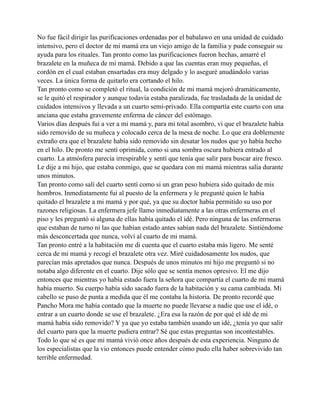 No fue fácil dirigir las purificaciones ordenadas por el babalawo en una unidad de cuidado
intensivo, pero el doctor de mi mamá era un viejo amigo de la familia y pude conseguir su
ayuda para los rituales. Tan pronto como las purificaciones fueron hechas, amarré el
brazalete en la muñeca de mi mamá. Debido a que las cuentas eran muy pequeñas, el
cordón en el cual estaban ensartadas era muy delgado y lo aseguré anudándolo varias
veces. La única forma de quitarlo era cortando el hilo.
Tan pronto como se completó el ritual, la condición de mi mamá mejoró dramáticamente,
se le quitó el respirador y aunque todavía estaba paralizada, fue trasladada de la unidad de
cuidados intensivos y llevada a un cuarto semi-privado. Ella compartía este cuarto con una
anciana que estaba gravemente enferma de cáncer del estómago.
Varios días después fui a ver a mi mamá y, para mi total asombro, vi que el brazalete había
sido removido de su muñeca y colocado cerca de la mesa de noche. Lo que era doblemente
extraño era que el brazalete había sido removido sin desatar los nudos que yo había hecho
en el hilo. De pronto me sentí oprimida, como si una sombra oscura hubiera entrado al
cuarto. La atmósfera parecía irrespirable y sentí que tenía que salir para buscar aire fresco.
Le dije a mi hijo, que estaba conmigo, que se quedara con mi mamá mientras salía durante
unos minutos.
Tan pronto como salí del cuarto sentí como si un gran peso hubiera sido quitado de mis
hombros. Inmediatamente fui al puesto de la enfermera y le pregunté quien le había
quitado el brazalete a mi mamá y por qué, ya que su doctor había permitido su uso por
razones religiosas. La enfermera jefe llamo inmediatamente a las otras enfermeras en el
piso y les preguntó si alguna de ellas había quitado el idé. Pero ninguna de las enfermeras
que estaban de turno ni las que habían estado antes sabían nada del brazalete. Sintiéndome
más desconcertada que nunca, volví al cuarto de mi mamá.
Tan pronto entré a la habitación me di cuenta que el cuarto estaba más ligero. Me senté
cerca de mi mamá y recogí el brazalete otra vez. Miré cuidadosamente los nudos, que
parecían más apretados que nunca. Después de unos minutos mi hijo me preguntó si no
notaba algo diferente en el cuarto. Dije sólo que se sentía menos opresivo. El me dijo
entonces que mientras yo había estado fuera la señora que compartía el cuarto de mi mamá
había muerto. Su cuerpo había sido sacado fuera de la habitación y su cama cambiada. Mi
cabello se puso de punta a medida que él me contaba la historia. De pronto recordé que
Pancho Mora me había contado que la muerte no puede llevarse a nadie que use el idé, o
entrar a un cuarto donde se use el brazalete. ¿Era esa la razón de por qué el idé de mi
mamá había sido removido? Y ya que yo estaba también usando un idé, ¿tenía yo que salir
del cuarto para que la muerte pudiera entrar? Sé que estas preguntas son incontestables.
Todo lo que sé es que mi mamá vivió once años después de esta experiencia. Ninguno de
los especialistas que la vio entonces puede entender cómo pudo ella haber sobrevivido tan
terrible enfermedad.

 