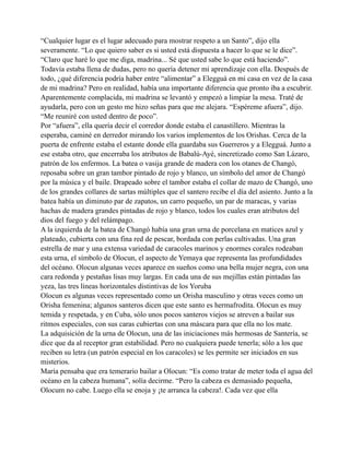 “Cualquier lugar es el lugar adecuado para mostrar respeto a un Santo”, dijo ella
severamente. “Lo que quiero saber es si usted está dispuesta a hacer lo que se le dice”.
“Claro que haré lo que me diga, madrina... Sé que usted sabe lo que está haciendo”.
Todavía estaba llena de dudas, pero no quería detener mi aprendizaje con ella. Después de
todo, ¿qué diferencia podría haber entre “alimentar” a Elegguá en mi casa en vez de la casa
de mi madrina? Pero en realidad, había una importante diferencia que pronto iba a escubrir.
Aparentemente complacida, mi madrina se levantó y empezó a limpiar la mesa. Traté de
ayudarla, pero con un gesto me hizo señas para que me alejara. “Espéreme afuera”, dijo.
“Me reuniré con usted dentro de poco”.
Por “afuera”, ella quería decir el corredor donde estaba el canastillero. Mientras la
esperaba, caminé en derredor mirando los varios implementos de los Orishas. Cerca de la
puerta de enfrente estaba el estante donde ella guardaba sus Guerreros y a Elegguá. Junto a
ese estaba otro, que encerraba los atributos de Babalú-Ayé, sincretizado como San Lázaro,
patrón de los enfermos. La batea o vasija grande de madera con los otanes de Changó,
reposaba sobre un gran tambor pintado de rojo y blanco, un símbolo del amor de Changó
por la música y el baile. Drapeado sobre el tambor estaba el collar de mazo de Changó, uno
de los grandes collares de sartas múltiples que el santero recibe el día del asiento. Junto a la
batea había un diminuto par de zapatos, un carro pequeño, un par de maracas, y varias
hachas de madera grandes pintadas de rojo y blanco, todos los cuales eran atributos del
dios del fuego y del relámpago.
A la izquierda de la batea de Changó había una gran urna de porcelana en matices azul y
plateado, cubierta con una fina red de pescar, bordada con perlas cultivadas. Una gran
estrella de mar y una extensa variedad de caracoles marinos y enormes corales rodeaban
esta urna, el símbolo de Olocun, el aspecto de Yemaya que representa las profundidades
del océano. Olocun algunas veces aparece en sueños como una bella mujer negra, con una
cara redonda y pestañas lisas muy largas. En cada una de sus mejillas están pintadas las
yeza, las tres líneas horizontales distintivas de los Yoruba
Olocun es algunas veces representado como un Orisha masculino y otras veces como un
Orisha femenina; algunos santeros dicen que este santo es hermafrodita. Olocun es muy
temida y respetada, y en Cuba, sólo unos pocos santeros viejos se atreven a bailar sus
ritmos especiales, con sus caras cubiertas con una máscara para que ella no los mate.
La adquisición de la urna de Olocun, una de las iniciaciones más hermosas de Santería, se
dice que da al receptor gran estabilidad. Pero no cualquiera puede tenerla; sólo a los que
reciben su letra (un patrón especial en los caracoles) se les permite ser iniciados en sus
misterios.
María pensaba que era temerario bailar a Olocun: “Es como tratar de meter toda el agua del
océano en la cabeza humana”, solía decirme. “Pero la cabeza es demasiado pequeña,
Olocum no cabe. Luego ella se enoja y ¡te arranca la cabeza!. Cada vez que ella

 