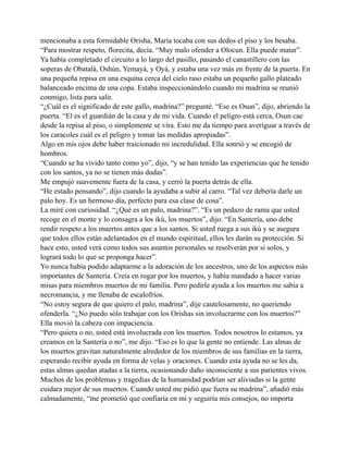 mencionaba a esta formidable Orisha, María tocaba con sus dedos el piso y los besaba.
“Para mostrar respeto, florecita, decía. “Muy malo ofender a Olocun. Ella puede matar”.
Ya había completado el circuito a lo largo del pasillo, pasando el canastillero con las
soperas de Obatalá, Oshún, Yemayá, y Oyá, y estaba una vez más en frente de la puerta. En
una pequeña repisa en una esquina cerca del cielo raso estaba un pequeño gallo plateado
balanceado encima de una copa. Estaba inspeccionándolo cuando mi madrina se reunió
conmigo, lista para salir.
“¿Cuál es el significado de este gallo, madrina?” pregunté. “Ese es Osun”, dijo, abriendo la
puerta. “El es el guardián de la casa y de mi vida. Cuando el peligro está cerca, Osun cae
desde la repisa al piso, o simplemente se vira. Esto me da tiempo para averiguar a través de
los caracoles cuál es el peligro y tomar las medidas apropiadas”.
Algo en mis ojos debe haber traicionado mi incredulidad. Ella sonrió y se encogió de
hombros.
“Cuando se ha vivido tanto como yo”, dijo, “y se han tenido las experiencias que he tenido
con los santos, ya no se tienen más dudas”.
Me empujó suavemente fuera de la casa, y cerró la puerta detrás de ella.
“He estado pensando”, dijo cuando la ayudaba a subir al carro. “Tal vez debería darle un
palo hoy. Es un hermoso día, perfecto para esa clase de cosa”.
La miré con curiosidad. “¿Qué es un palo, madrina?”. “Es un pedazo de rama que usted
recoge en el monte y lo consagra a los ikú, los muertos”, dijo. “En Santería, uno debe
rendir respeto a los muertos antes que a los santos. Si usted ruega a sus ikú y se asegura
que todos ellos están adelantados en el mundo espiritual, ellos les darán su protección. Si
hace esto, usted verá como todos sus asuntos personales se resolverán por si solos, y
logrará todo lo que se proponga hacer”.
Yo nunca había podido adaptarme a la adoración de los ancestros, uno de los aspectos más
importantes de Santería. Creía en rogar por los muertos, y había mandado a hacer varias
misas para miembros muertos de mi familia. Pero pedirle ayuda a los muertos me sabía a
necromancia, y me llenaba de escalofríos.
“No estoy segura de que quiero el palo, madrina”, dije cautelosamente, no queriendo
ofenderla. “¿No puedo sólo trabajar con los Orishas sin involucrarme con los muertos?”
Ella movió la cabeza con impaciencia.
“Pero quiera o no, usted está involucrada con los muertos. Todos nosotros lo estamos, ya
creamos en la Santería o no”, me dijo. “Eso es lo que la gente no entiende. Las almas de
los muertos gravitan naturalmente alrededor de los miembros de sus familias en la tierra,
esperando recibir ayuda en forma de velas y oraciones. Cuando esta ayuda no se les da,
estas almas quedan atadas a la tierra, ocasionando daño inconsciente a sus parientes vivos.
Muchos de los problemas y tragedias de la humanidad podrían ser aliviadas si la gente
cuidara mejor de sus muertos. Cuando usted me pidió que fuera su madrina”, añadió más
calmadamente, “me prometió que confiaría en mí y seguiría mis consejos, no importa

 