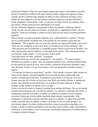 afirma que Changó y Osain son muy buenos amigos que nunca se lastimarían; y que fue
Orúnla, el dueño de la Tabla de Ifá, quien mutiló a Osain. Según esta segunda versión,
Changó enseñó a Orúnla cómo preparar un ebbó con doce antorchas de fuego y doce
piedras de rayo (odduarás). De este poderoso hechizo surgió un rayo que encendió al
monte atrapando a Osain dentro. Cada vez que hay un fuego forestal, los santeros dicen
que Osain y Orúnla están de nuevo batallando en el monte.
En esos momentos llegamos a una pequeña colina, escasamente cubierta de árboles.
“Cada vez que vea una colina en el monte, recuerde que es sagrada para Olofi”, dijo mi
madrina. “Todas las montañas y colinas son de él, pero las del monte son particularmente
benditas”.
Ella se inclinó y recogió una piedra redonda y lisa. “¡Que hermosa!” exclamó. “Vea que
suave y perfectamente esculpida está. Estas piedras no son comunes, pero aquí son
abundantes”. Ella se agachó otra vez, sacó otras piedras con alguna dificultad, y me las dio.
“Estas son las verdaderas 4 joyas de la tierra, no tocada por las manos humanas”, dijo.
“Más preciosas que los diamantes y esmeraldas porque tienen la fuerza de los Orishas. Con
éstas usted puede construir imperios, si sólo sabe cómo usarlas”. Hizo una pausa durante
un momento, luego añadió, “y si me escucha, le diré cómo”.
“Qué debo hacer con ellas, madrina?” le pregunté.
“Guárdelas hasta que sea hora de consagrarlas”. -me contestó-. “Yo le diré cuando”.
Abriendo nuevamente su bolso, sacó una pequeña botella de ron y una bolsa plástica llena
de una mezcla de rosetas de maíz, maíz tostado, y pedacitos de pescado ahumado y jutía
seca. Me puso la bolsa y el ron en las manos e hizo una pausa para encender un nuevo
cigarro.
“Yo caminaré en frente de usted ahora”, me dijo. “Pero cuando volvamos, debe caminar en
frente de mí. Sígame, arrojando puñados de esa mezcla de maíz a ambos lados del
camino a medida que avancemos. El alimento es para Osain y los ikú que viven en el
bosque, para que así la tierra sea más rica y más fértil con nuestra ofrenda. A medida que
camine, siga mirando al suelo hasta que vea un pedazo de rama caída que le atraiga.
Cuando suceda, recójala enseguida. Ese es su palo”.
Tomó el ron de mis manos y empezó a caminar hacia adentro del monte. De vez en cuando,
tomaba una bocanada de ron y rociaba los árboles y los arbustos a cada lado del camino. A
medida que caminaba, fumando y rociando, mi madrina le cantaba al monte antiguas
oraciones Yoruba que la tierra había escuchado desde tiempos inmemoriales. Muy
lentamente, la atmósfera a nuestro alrededor empezó a cambiar. La ligera brisa que había
estado corriendo entre los árboles se detuvo de pronto. El aire se sentía pesado y sin
movimiento alguno. Las hojas estaban inmóviles, como si estuvieran congeladas en el
tiempo, y podía ver docenas de pájaros entre las ramas de los árboles, todos curiosamente
silenciosos y observadores, como si estuvieran escuchando atentamente el extraño canto en
la antigua y primitiva lengua.

 