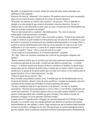 del pollo. La respuesta fue el monte, donde los restos del pollo serían enterrados con
deferencia al día siguiente.
Entonces fue hora de “alimentar” a los muertos. Mi madrina colocó en el piso un pequeño
plato con la mezcla de maíz y algunos de los restos de nuestro almuerzo.
“Recuerde, los muertos no comen como nosotros”, me previno. “Pero el alimento es
energía, y es esta energía la que estamos ofreciendo a nuestros ancestros. Ya que el
alimento que se está ofreciendo es parte suya, es como si usted estuviera ofreciéndoles una
parte de su propio suministro de energía”.
“Pero es todo tan primitivo, madrina”, dije dudosamente. “Es como si estuviera
renunciando a todo pensamiento civilizado”.
“No está haciendo nada por el estilo”, dijo, moviendo su cabeza. “Usted no ha renunciado
a nada. Es todavía en gran medida la misma persona que era antes de la ceremonia. Lo que
ha hecho es reconocer la existencia de una realidad espiritual paralela a su cuerpo físico, y
aceptar la cercana identificación entre todas las cosas naturales. El viaje en el que se ha
embarcado es un viaje interior, y a causa de él, surgirá siendo un mejor ser humano”.
“¿Pero y el pollo?” insistí. “¿No es cruel privarlo de su vida?”
“¿Cree usted en la reencarnación y la evolución espiritual?” preguntó.
“Si”, dije. “Estas son creencias sostenidas por varias de las principales religiones del
mundo”.
“Bueno, entonces piense que su sacrificio por una causa espiritual avanzará extensamente
la evolución espiritual de este pollo. ¿Usted cree que habría avanzado más —o sufrido
menos— si hubiera muerto para decorar su mesa y satisfacer su hambre? La gente nunca
sienten pena por los millones de pollos fritos o asados que se comen a diario a través del
mundo pero se quejan de los pocos pollos que se le dan a los santos o a los muertos para su
propio beneficio. Eso se llama hipocresía,” me dijo.
“Nunca lo pensé de esa manera”, dije.
Iba a recordar estas palabras muchas veces. A medida que me fui familiarizando con los
misterios de Santería, observé varios de estos sacrificios y siempre me pregunté cual sería
el destino de las energías que formaban la esencia espiritual del animal.
“No hay crueldad en nada de lo que hacemos en la Santería”, me dijo mi madrina
suavemente. “Nuestra única preocupación es servir a Dios y a los Orishas cumpliendo con
ciertas leyes naturales. El sacrificio algunas veces es necesario porque también es una ley
natural. Usted aprenderá más a medida que pase el tiempo. Pero ahora es tiempo de
alimentar a Elegguá. El ya ha esperado suficiente tiempo”.
Cuando ofreció el segundo pollo a Elegguá, me encontré pensando en el Orisha en lugar
del pollo. Lo visualicé como una energía pulsante que absorbía el sacrificio del animal,
transmutándola en vida radiante y eterna. Supe entonces por qué la madrina había insistido
en hacer el sacrificio a Elegguá en mi casa. Ella quería que su esencia impregnara todo lo
que me rodeaba. Sentí su poderosa emanación tocarme momentáneamente, llenándome de

 