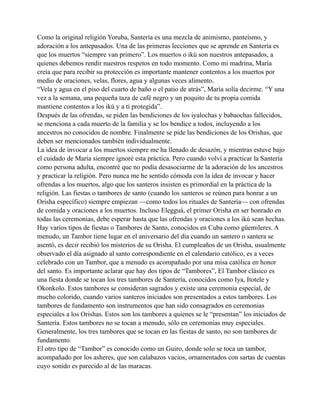 Como la original religión Yoruba, Santería es una mezcla de animismo, panteísmo, y
adoración a los antepasados. Una de las primeras lecciones que se aprende en Santería es
que los muertos “siempre van primero”. Los muertos o ikú son nuestros antepasados, a
quienes debemos rendir nuestros respetos en todo momento. Como mi madrina, María
creía que para recibir su protección es importante mantener contentos a los muertos por
medio de oraciones, velas, flores, agua y algunas veces alimento.
“Vela y agua en el piso del cuarto de baño o el patio de atrás”, María solía decirme. “Y una
vez a la semana, una pequeña taza de café negro y un poquito de tu propia comida
mantiene contentos a los ikú y a ti protegida”.
Después de las ofrendas, se piden las bendiciones de los iyalochas y babaochas fallecidos,
se menciona a cada muerto de la familia y se los bendice a todos, incluyendo a los
ancestros no conocidos de nombre. Finalmente se pide las bendiciones de los Orishas, que
deben ser mencionados también individualmente.
La idea de invocar a los muertos siempre me ha llenado de desazón, y mientras estuve bajo
el cuidado de María siempre ignoré esta práctica. Pero cuando volví a practicar la Santería
como persona adulta, encontré que no podía desasociarme de la adoración de los ancestros
y practicar la religión. Pero nunca me he sentido cómoda con la idea de invocar y hacer
ofrendas a los muertos, algo que los santeros insisten es primordial en la práctica de la
religión. Las fiestas o tambores de santo (cuando los santeros se reúnen para honrar a un
Orisha específico) siempre empiezan —como todos los rituales de Santería— con ofrendas
de comida y oraciones a los muertos. Incluso Elegguá, el primer Orisha en ser honrado en
todas las ceremonias, debe esperar hasta que las ofrendas y oraciones a los ikú sean hechas.
Hay varios tipos de fiestas o Tambores de Santo, conocidos en Cuba como güemileres. A
menudo, un Tambor tiene lugar en el aniversario del día cuando un santero o santera se
asentó, es decir recibió los misterios de su Orisha. El cumpleaños de un Orisha, usualmente
observado el día asignado al santo correspondiente en el calendario católico, es a veces
celebrado con un Tambor, que a menudo es acompañado por una misa católica en honor
del santo. Es importante aclarar que hay dos tipos de “Tambores”, El Tambor clásico es
una fiesta donde se tocan los tres tambores de Santería, conocidos como Iya, Itotele y
Okonkolo. Estos tambores se consideran sagrados y existe una ceremonia especial, de
mucho colorido, cuando varios santeros iniciados son presentados a estos tambores. Los
tambores de fundamento son instrumentos que han sido consagrados en ceremonias
especiales a los Orishas. Estos son los tambores a quienes se le “presentan” los iniciados de
Santería. Estos tambores no se tocan a menudo, sólo en ceremonias muy especiales.
Generalmente, los tres tambores que se tocan en las fiestas de santo, no son tambores de
fundamento.
El otro tipo de “Tambor” es conocido como un Guiro, donde solo se toca un tambor,
acompañado por los asheres, que son calabazos vacios, ornamentados con sartas de cuentas
cuyo sonido es parecido al de las maracas.

 