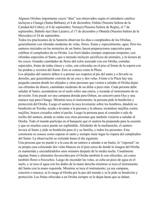 Algunos Orishas importantes cuyos “días” son observados según el calendario católico
incluyen a Changó (Santa Bárbara), el 4 de diciembre; Oshún (Nuestra Señora de la
Caridad del Cobre), el 8 de septiembre; Yemayá (Nuestra Señora de Regla), el 7 de
septiembre; Babalú-Ayé (San Lázaro), el 17 de diciembre y Obatalá (Nuestra Señora de la
Mercedes) el 24 de septiembre.
Todos los practicantes de la Santería observan los días o cumpleaños de los Orishas,
generalmente con ofrendas modestas de velas, flores, frutas y especialmente, agua. Pero los
santeros iniciados en los misterios de un Santo, hacen preparaciones especiales para
celebrar el cumpleaños de su Orisha. Las festividades siempre empiezan temprano, con
ofrendas especiales al Santo, que a menudo incluyen sacrificios de animales, y la lectura de
los cocos. Grandes cantidades de flores del color asociado con ese Orisha, comidas
especiales, frutas de todas clases y velas, son colocadas en el piso al frente de la sopera con
las piedras y secretos del Santo. Esto se conoce como la Plaza.
Los ahijados del santero deben ir a prestar sus respetos al pie del santo y a llevarle su
derecho, que generalmente consiste de un coco y dos velas. Frente a la Plaza hay una
pequeña canasta donde los ahijados y otras personas que vienen a saludar al Orisha dejan
sus ofrendas de dinero, cantidades modestas de un dólar o poco más. Cada persona debe
saludar al Santo, acostándose en el suelo sobre una estera, y tocando el instrumento de su
devoción. Este puede ser una campana dorada para Oshun, un cencerro para Oya y una
maraca roja para Chango. Mientras toca el instrumento, la persona pide la bendición y
protección del Orisha. Luego el santero la toca levemente sobre los hombros, dándole su
bendición en Yoruba, ayuda a levantar a la persona y la abraza, tocándose mejillas contra
mejillas, brazos cruzados sobre el pecho. Luego la persona pasa al comedor o sala de
recibo del santero, donde se reúne con otras personas que también vinieron a saludar al
Orisha. Todo el mundo participa en el banquete que el santero ha preparado para la ocasión
y que en muchos casos puede ser espléndido. Alrededor de la medianoche, el santero
invoca al Santo y pide su bendición para el y su familia, y todos los presentes. Esta
ceremonia se conoce como esperar al santo y siempre tiene lugar la víspera del cumpleaños
del Santo. La observación se extiende hasta el día siguiente.
Una persona que no puede ir a la casa de un santero a saludar a un Santo, lo “esperará” en
su propia casa colocando dos velas blancas en el piso cerca de donde la imagen del Orisha
es mantenida y encendiéndolos unos minutos después de la media noche. Usualmente
algunas frutas y alimentos favorecidos por el Orisha también le son ofrecidos, así como
también flores o bizcochos. Luego de encender las velas, se echa un poco de agua en el
suelo, y se toca el agua con los dedos de la mano derecha mientras se toca el instrumento
del Santo con la mano izquierda. Mientras se toca el instrumento, ya sea campana,
cencerro o maraca, se le ruega al Orisha por la paz del mundo y se le pide su bendición y
protección. Las frutas ofrecidas a un Orisha siempre se le dejan hasta que se dañan.

 
