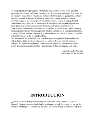 Me tomé algún tiempo para contar esta historia muy personal porque ayuda a ilustrar
algunos de los extraños poderes de 1os sacerdotes de Santería y las razones de por qué son
tan renuentes en discutir su religión con extraños. Historias como la que acabo de relatar
son muy comunes en Santería. Están entre las muchas razones, aunque no las más
importantes, de por qué esta religión Afro-cubana continúa creciendo en popularidad.
La razón más importante para la popularidad de Santería no son los poderes ganados a
través de las iniciaciones y la adoración de deidades africanas, sino más bien el
conocimiento de si mismo que es adquirido a través de la identificación con las fuerzas y
ritmos naturales; la maravillosa integración del alma humana con el alma de la naturaleza;
la comprensión de antiguos misterios, y la adquisición de una sabiduría al parecer perdida
en la confusión de nuestra sociedad moderna.
Esta primera edición de Santería: mis experiencias en la religión ha sido ampliada para
incluir algunas de las prácticas mágicas de los santeros. Ha sido también revisada y
corregida. Es un libro muy personal y, porque es autobiográfico, es también revelador.
Espero que su mensaje sea entendido y que la magia de Santería llegue a cada lector.
— Migene González-Wippler
New York, verano de 1998

INTRODUCCIÓN
¿Quiénes son estos “trabajadores milagrosos” conocidos como santeros? ¿Y qué es
Santería? Estas preguntas me las he hecho muchas veces desde la primera vez que escribí
acerca de esta religión. Todavía estoy buscando las concluyentes y axiomáticas respuestas.

 