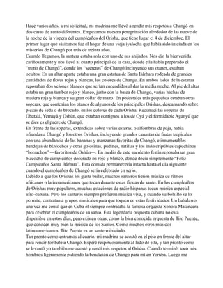 Hace varios años, a mi solicitud, mi madrina me llevó a rendir mis respetos a Changó en
dos casas de santo diferentes. Empezamos nuestra peregrinación alrededor de las nueve de
la noche de la víspera del cumpleaños del Orisha, que tiene lugar el 4 de diciembre. El
primer lugar que visitamos fue el hogar de una vieja iyalocha que había sido iniciada en los
misterios de Changó por más de treinta años.
Cuando llegamos, la santera estaba sola con uno de sus ahijados. Nos dio la bienvenida
cariñosamente y nos llevó al cuarto principal de la casa, donde ella había preparado el
“trono de Changó”, donde los “secretos” de Changó incluyendo sus otanes, estaban
ocultos. En un altar aparte estaba una gran estatua de Santa Bárbara rodeada de grandes
cantidades de flores rojas y blancas, los colores de Chango. En ambos lados de la estatua
reposaban dos velones blancos que serían encendidos al dar la media noche. Al pie del altar
estaba un gran tambor rojo y blanco, junto con la batea de Chango, varias hachas de
madera roja y blanca y su gran collar de mazo. En pedestales más pequeños estaban otras
soperas, que contenían los otanes de algunos de los principales Orishas, descansando sobre
piezas de seda o de brocado, en los colores de cada Orisha. Reconocí las soperas de
Obatalá, Yemayá y Oshún, que estaban contiguos a los de Oyá y el formidable Aganyú que
se dice es el padre de Changó.
En frente de las soperas, extendidas sobre varias esteras, o alfombras de paja, había
ofrendas a Changó y los otros Orishas, incluyendo grandes canastas de frutas tropicales
con una abundancia de las bananas y manzanas favoritas de Changó, e innumerables
bandejas de bizcochos y otras golosinas, pudines, natillas y los indescriptibles capuchinos
“borrachos” —favoritos de Oshún—. En medio de este suculento festín reposaba un gran
bizcocho de cumpleaños decorado en rojo y blanco, donde decía simplemente “Feliz
Cumpleaños Santa Bárbara”. Esta comida permanecería intacta hasta el día siguiente,
cuando el cumpleaños de Changó sería celebrado en serio.
Debido a que los Orishas les gusta bailar, muchos santeros tienen música de ritmos
africanos o latinoamericanos que tocan durante estas fiestas de santo. En los cumpleaños
de Orishas muy populares, muchas estaciones de radio hispanas tocan música especial
afro-cubana. Pero los santeros siempre prefieren música viva, y cuando su bolsillo se lo
permite, contratan a grupos musicales para que toquen en estas festividades. Un babalawo
una vez me contó que en Cuba él siempre contrataba la famosa orquesta Sonora Matancera
para celebrar el cumpleaños de su santo. Esta legendaria orquesta cubana no está
disponible en estos días, pero existen otras, como la bien conocida orquesta de Tito Puente,
que conocen muy bien la música de los Santos. Como muchos otros músicos
latinoamericanos, Tito Puente es un santero iniciado.
Tan pronto como entramos al cuarto, mi madrina se acostó en el piso en frente del altar
para rendir foribale a Changó. Esperé respetuosamente al lado de ella, y tan pronto como
se levantó yo también me acosté y rendí mis respetos al Orisha. Cuando terminé, tocó mis
hombros ligeramente pidiendo la bendición de Chango para mí en Yoruba. Luego me

 