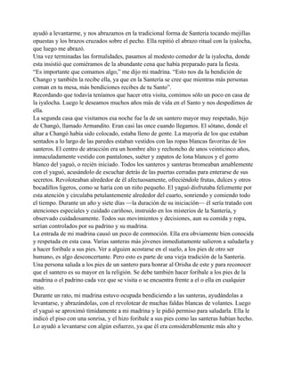ayudó a levantarme, y nos abrazamos en la tradicional forma de Santería tocando mejillas
opuestas y los brazos cruzados sobre el pecho. Ella repitió el abrazo ritual con la iyalocha,
que luego me abrazó.
Una vez terminadas las formalidades, pasamos al modesto comedor de la iyalocha, donde
esta insistió que comiéramos de la abundante cena que había preparado para la fiesta.
“Es importante que comamos algo,” me dijo mi madrina. “Esto nos da la bendición de
Chango y también la recibe ella, ya que en la Santería se cree que mientras más personas
coman en tu mesa, más bendiciones recibes de tu Santo”.
Recordando que todavía teníamos que hacer otra visita, comimos sólo un poco en casa de
la iyalocha. Luego le deseamos muchos años más de vida en el Santo y nos despedimos de
ella.
La segunda casa que visitamos esa noche fue la de un santero mayor muy respetado, hijo
de Changó, llamado Armandito. Eran casi las once cuando llegamos. El sótano, donde el
altar a Changó había sido colocado, estaba lleno de gente. La mayoría de los que estaban
sentados a lo largo de las paredes estaban vestidos con las ropas blancas favoritas de los
santeros. El centro de atracción era un hombre alto y rechoncho de unos veinticinco años,
inmaculadamente vestido con pantalones, suéter y zapatos de lona blancos y el gorro
blanco del yaguó, o recién iniciado. Todos los santeros y santeras bromeaban amablemente
con el yaguó, acusándolo de escuchar detrás de las puertas cerradas para enterarse de sus
secretos. Revoloteaban alrededor de él afectuosamente, ofreciéndole frutas, dulces y otros
bocadillos ligeros, como se haría con un niño pequeño. El yaguó disfrutaba felizmente por
esta atención y circulaba petulantemente alrededor del cuarto, sonriendo y comiendo todo
el tiempo. Durante un año y siete días —la duración de su iniciación— él sería tratado con
atenciones especiales y cuidado cariñoso, instruido en los misterios de la Santería, y
observado cuidadosamente. Todos sus movimientos y decisiones, aun su comida y ropa,
serían controlados por su padrino y su madrina.
La entrada de mi madrina causó un poco de conmoción. Ella era obviamente bien conocida
y respetada en esta casa. Varias santeras más jóvenes inmediatamente salieron a saludarla y
a hacer foribale a sus pies. Ver a alguien acostarse en el suelo, a los pies de otro ser
humano, es algo desconcertante. Pero esto es parte de una vieja tradición de la Santería.
Una persona saluda a los pies de un santero para honrar al Orisha de este y para reconocer
que el santero es su mayor en la religión. Se debe también hacer foribale a los pies de la
madrina o el padrino cada vez que se visita o se encuentra frente a el o ella en cualquier
sitio.
Durante un rato, mi madrina estuvo ocupada bendiciendo a las santeras, ayudándolas a
levantarse, y abrazándolas, con el revolotear de muchas faldas blancas de volantes. Luego
el yaguó se aproximó tímidamente a mi madrina y le pidió permiso para saludarla. Ella le
indicó el piso con una sonrisa, y el hizo foribale a sus pies como las santeras habían hecho.
Lo ayudó a levantarse con algún esfuerzo, ya que él era considerablemente más alto y

 