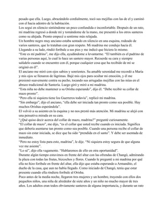 pesado que ella. Luego, abrazándolo cordialmente, tocó sus mejillas con las de el y caminó
con el hacia adentro de la habitación.
Los seguí en silencio sintiéndome un poco confundida e inconfortable. Después de un rato,
mi madrina regresó a donde mí y tomándome de la mano, me presentó a los otros santeros
como su ahijada. Pronto empecé a sentirme más relajada.
Un hombre negro muy anciano estaba sentado en silencio en una esquina, rodeado de
varios santeros, que lo trataban con gran respeto. Mi madrina me condujo hacía él.
Llegando a su lado, rindió foribale a sus pies y me indicó que hiciera lo mismo.
“Este es mi padrino”, me dijo ella, ayudándome a levantarme. “El también es el padrino de
varias personas aquí, lo cual lo hace un santero mayor. Recuerde su cara y siempre
salúdelo cuando se encuentre con él, porque cualquier cosa que ha recibido de mí se
originó en él”.
El anciano me miró con ojos sabios y sonrientes. Su amable serenidad me recordó a María
y mis ojos se llenaron de lágrimas. Bajé mis ojos para ocultar mi emoción, y él me
presionó suavemente contra su pecho, tocando sus arrugadas mejillas con las mías en el
abrazo tradicional de Santería. Luego giró y miró a mi madrina.
“Esta niña no debe mantener a su Orisha esperando”, dijo él. “Debe recibir su collar de
mazo pronto”.
“Pero ella ni siquiera tiene los Guerreros todavía”, replicó mi madrina.
“Sin embargo”, dijo el anciano, “ella debe ser iniciada tan pronto como sea posible. Hay
muchos Orishas esperándola”.
El volvió a su asiento en la esquina y no nos prestó más atención. Mi madrina se alejó con
una pensativa mirada en su cara.
“¿Qué quiso decir acerca del collar de mazo, madrina?” pregunté curiosamente.
“El collar de mazo”, me dijo, “es el collar que usted recibe cuando es iniciada. Significa
que debería asentarse tan pronto como sea posible. Cuando una persona recibe el collar de
mazo sin estar iniciada, se dice que ha sido “prendida en el santo”. Y debe ser asentada de
inmediato.
“Pero no estoy lista para esto, madrina”, le dije. “Ni siquiera estoy segura de que alguna
vez me asiente”.
“Lo sé”, dijo ella vagamente. “Hablaremos de ello en otra oportunidad”.
Durante algún tiempo estuvimos en frente del altar con las ofrendas de Changó, admirando
la plaza con todas las frutas, bizcochos y flores. Cuando le pregunté a mi madrina por qué
ella no hizo foribale en frente del altar, ella dijo que estaba esperando a Armandito, el
dueño de la casa, que aun no había llegado. Como iniciado de Changó, tenía que estar
presente cuando ella rindiera foribale al Orisha.
Poco antes de la media noche, llegaron tres mujeres y un hombre, trayendo con ellos dos
pequeños niños, una niña de alrededor de siete años y un niño no mucho mayor de tres
años. Los adultos eran todos obviamente santeros de alguna importancia, y durante un rato

 