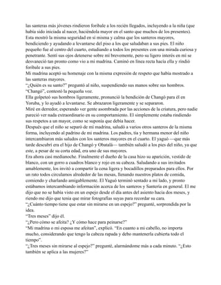 las santeras más jóvenes rindieron foribale a los recién llegados, incluyendo a la niña (que
había sido iniciada al nacer, haciéndola mayor en el santo que muchos de los presentes).
Esta mostró la misma seguridad en sí misma y calma que los santeros mayores,
bendiciendo y ayudando a levantarse del piso a los que saludaban a sus pies. El niño
pequeño fue al centro del cuarto, estudiando a todos los presentes con una mirada curiosa y
penetrante. Sentí sus ojos detenerse sobre mí brevemente, pero su ligero interés en mí se
desvaneció tan pronto como vio a mi madrina. Caminó en línea recta hacía ella y rindió
foribale a sus pies.
Mi madrina aceptó su homenaje con la misma expresión de respeto que había mostrado a
las santeras mayores.
“¿Quién es su santo?” preguntó al niño, suspendiendo sus manos sobre sus hombros.
“Changó”, contestó la pequeña voz.
Ella golpeteó sus hombros ligeramente, pronunció la bendición de Changó para él en
Yoruba, y lo ayudó a levantarse. Se abrazaron ligeramente y se separaron.
Miré en derredor, esperando ver gente asombrada por las acciones de la criatura, pero nadie
pareció ver nada extraordinario en su comportamiento. El simplemente estaba rindiendo
sus respetos a un mayor, como se suponía que debía hacer.
Después que el niño se separó de mí madrina, saludó a varios otros santeros de la misma
forma, incluyendo al padrino de mi madrina. Los padres, tía y hermana menor del niño
intercambiaron más saludos con los santeros mayores en el cuarto. El yaguó —que más
tarde descubrí era el hijo de Changó y Obatalá— también saludó a los pies del niño, ya que
este, a pesar de su corta edad, era uno de sus mayores.
Era ahora casi medianoche. Finalmente el dueño de la casa hizo su aparición, vestido de
blanco, con un gorro a cuadros blanco y rojo en su cabeza. Saludando a sus invitados
amablemente, los invitó a compartir la cena ligera y bocadillos preparados para ellos. Por
un rato todos circulamos alrededor de las mesas, llenando nuestros platos de comida,
comiendo y charlando amigablemente. El Yaguó terminó sentado a mi lado, y pronto
estábamos intercambiando información acerca de los santeros y Santería en general. El me
dijo que no se había visto en un espejo desde el día antes del asiento hacia dos meses, y
riendo me dijo que tenia que mirar fotografías suyas para recordar su cara.
“¿Cuánto tiempo tiene que estar sin mirarse en un espejo?” pregunté, sorprendida por la
idea.
“Tres meses” dijo él.
“¿Pero cómo se afeita? ¿Y cómo hace para peinarse?”
“Mi madrina o mi esposa me afeitan”, explicó. “En cuanto a mi cabello, no importa
mucho, considerando que tengo la cabeza rapada y debo mantenerla cubierta todo el
tiempo”.
“¿Tres meses sin mirarse al espejo?” pregunté, alarmándome más a cada minuto. “¿Esto
también se aplica a las mujeres?”

 