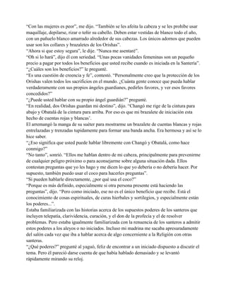 “Con las mujeres es peor”, me dijo. “También se les afeita la cabeza y se les prohíbe usar
maquillaje, depilarse, rizar o teñir su cabello. Deben estar vestidas de blanco todo el año,
con un pañuelo blanco amarrado alrededor de sus cabezas. Los únicos adornos que pueden
usar son los collares y brazaletes de los Orishas”.
“Ahora si que estoy segura”, le dije. “Nunca me asentaré”.
“Oh si lo hará”, dijo él con seriedad. “Unas pocas vanidades femeninas son un pequeño
precio a pagar por todos los beneficios que usted recibe cuando es iniciada en la Santería”.
“¿Cuáles son los beneficios?” le pregunté.
“Es una cuestión de creencia y fe”, contestó. “Personalmente creo que la protección de los
Orishas valen todos los sacrificios en el mundo. ¿Cuánta gente conoce que pueda hablar
verdaderamente con sus propios ángeles guardianes, pedirles favores, y ver esos favores
concedidos?”
“¿Puede usted hablar con su propio ángel guardián?” pregunté.
“En realidad, dos Orishas guardan mi destino”, dijo. “Changó me rige de la cintura para
abajo y Obatalá de la cintura para arriba. Por eso es que mi brazalete de iniciación esta
hecho de cuentas rojas y blancas’.
El arremangó la manga de su suéter para mostrarme un brazalete de cuentas blancas y rojas
entrelazadas y trenzadas tupidamente para formar una banda ancha. Era hermosa y así se lo
hice saber.
“¿Eso significa que usted puede hablar libremente con Changó y Obatalá, como hace
conmigo?”
“No tanto”, sonrió. “Ellos me hablan dentro de mi cabeza, principalmente para prevenirme
de cualquier peligro próximo o para aconsejarme sobre alguna situación dada. Ellos
contestan preguntas que yo les hago y me dicen lo que yo debería o no debería hacer. Por
supuesto, también puedo usar el coco para hacerles preguntas”.
“Si pueden hablarle directamente, ¿por qué usa el coco?”
“Porque es más definido, especialmente si otra persona presente está haciendo las
preguntas”, dijo. “Pero como iniciado, ese no es el único beneficio que recibe. Está el
conocimiento de cosas espirituales, de curas hierbales y sortilegios, y especialmente están
los poderes...”.
Estaba familiarizada con las historias acerca de los supuestos poderes de los santeros que
incluyen telepatía, clarividencia, curación, y el don de la profecía y el de resolver
problemas. Pero estaba igualmente familiarizada con la renuencia de los santeros a admitir
estos poderes a los aleyos o no iniciados. Incluso mi madrina me sacaba apresuradamente
del salón cada vez que iba a hablar acerca de algo concerniente a la Religión con otras
santeras.
“¿Qué poderes?” pregunté al yaguó, feliz de encontrar a un iniciado dispuesto a discutir el
tema. Pero él pareció darse cuenta de que había hablado demasiado y se levantó
rápidamente mirando su reloj.

 