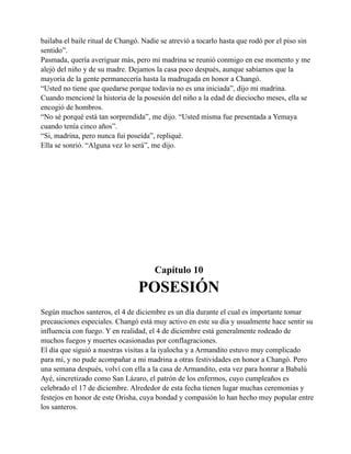 bailaba el baile ritual de Changó. Nadie se atrevió a tocarlo hasta que rodó por el piso sin
sentido”.
Pasmada, quería averiguar más, pero mi madrina se reunió conmigo en ese momento y me
alejó del niño y de su madre. Dejamos la casa poco después, aunque sabíamos que la
mayoría de la gente permanecería hasta la madrugada en honor a Changó.
“Usted no tiene que quedarse porque todavía no es una iniciada”, dijo mi madrina.
Cuando mencioné la historia de la posesión del niño a la edad de dieciocho meses, ella se
encogió de hombros.
“No sé porqué está tan sorprendida”, me dijo. “Usted misma fue presentada a Yemaya
cuando tenía cinco años”.
“Si, madrina, pero nunca fui poseída”, repliqué.
Ella se sonrió. “Alguna vez lo será”, me dijo.

Capítulo 10

POSESIÓN
Según muchos santeros, el 4 de diciembre es un día durante el cual es importante tomar
precauciones especiales. Changó está muy activo en este su día y usualmente hace sentir su
influencia con fuego. Y en realidad, el 4 de diciembre está generalmente rodeado de
muchos fuegos y muertes ocasionadas por conflagraciones.
El día que siguió a nuestras visitas a la iyalocha y a Armandito estuvo muy complicado
para mí, y no pude acompañar a mi madrina a otras festividades en honor a Changó. Pero
una semana después, volví con ella a la casa de Armandito, esta vez para honrar a Babalú
Ayé, sincretizado como San Lázaro, el patrón de los enfermos, cuyo cumpleaños es
celebrado el 17 de diciembre. Alrededor de esta fecha tienen lugar muchas ceremonias y
festejos en honor de este Orisha, cuya bondad y compasión lo han hecho muy popular entre
los santeros.

 