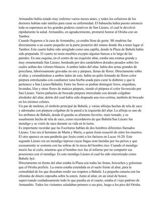 Armandito había estado muy enfermo varios meses antes, y todos los esfuerzos de los
doctores habían sido inútiles para curar su enfermedad. El babaocha había puesto entonces
toda su esperanza en los grandes poderes curativos de San Lázaro, el cual le devolvió
rápidamente la salud. Armandito, en agradecimiento, prometió honrar al Orisha con un
Tambor.
Cuando llegamos a la casa de Armandito, ya estaba llena de gente. Mi madrina fue
directamente a un cuarto pequeño en la parte posterior del sótano donde iba a tener lugar el
Tambor, Este cuarto había sido arreglado como una capilla, donde la Plaza de Babalú había
sido preparada. El cuarto no tenía muebles excepto algunas bancas a lo largo de las
paredes. En una esquina, en el centro de un exquisito altar, estaba una estatua grande y
muy ornamentada San Lázaro, bordeada por dos candelabros dorados pesados sobre los
cuales ardían dos velones blancos. A ambos lados del altar, había dos urnas grandes de
porcelana, laboriosamente gravadas en oro y púrpura, llenas de flores. Directamente sobre
el altar, y extendiéndose a ambos lados de este, había un palio formado de flores color
púrpura entrelazadas con cundiamor (una hierba usada para curar la diabetes y que le
pertenece a San Lázaro/Babalú). Entre las llores se podían distinguir lirios, orquídeas,
lavandas, lilas y otras flores de matices púrpura, siendo el púrpura el color favorecido por
San Lázaro. Varios pañuelos de brocado púrpura intercalado con dorado colgaban
alrededor del altar, detrás del cual había sido drapeada una rica cortina, también de brocado
en los mismos colores.
Un par de muletas, el símbolo principal de Babalú, y varias alforjas hechas de tela de saco
y adornadas con púrpura colgaban de la pared a la izquierda del altar. La alforja es uno de
los atributos de Babalú, donde él guarda su alimento favorito, maíz tostado, y es
usualmente hecha de tela de saco, como recordatorio de que Babalú/San Lázaro fue
mendigo y se vistió de saco durante su vida en la tierra.
Es importante recordar que las Escrituras hablan de dos hombres diferentes llamados
Lázaro. Uno era el hermano de Marta y María, a quien Jesús resucitó de entre los muertos.
El otro aparece en una parábola que Jesús contó a los fariseos en Lucas 16:20. Este
segundo Lázaro era un mendigo leproso cuyas llagas eran lamidas por los perros y que
escasamente se sostenía con las sobras de la mesa del hombre rico. Cuando el mendigo
murió fue al cielo, mientras que el hombre rico fue al infierno por no compartir sus
posesiones con el mendigo. Es este mendigo Lázaro el cual ha sido sincretizado como
Babalú Ayé.
Directamente en frente del altar estaba la Plaza con todas las frutas, bizcochos y golosinas
que el Orisha prefiere. La estera estaba extendida en el suelo frente al altar, para la
comodidad de los que deseaban rendir sus respetos a Babalú. La pequeña canasta con las
ofrendas de dinero reposaba sobre la estera. Junto al altar, en un sitial de honor,
supervisando cuidadosamente todo lo que pasaba en el cuarto, estaba el viejo padrino de
Armandito. Todos los visitantes saludaban primero a sus pies, luego a los pies del Orisha.

 