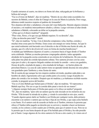 Cuando entramos al cuarto, me detuve en frente del altar, subyugada por la brillantez y
belleza del arreglo.
“Ese es el trono de Babalú”, dijo mi madrina. “Dentro de ese altar están escondidos los
secretos de Babalú, como el altar de Changó en la casa de Marta la iyalocha. Pero venga,
debemos rendir nuestros respetos al padrino de Armandito”.
Nos alejamos del altar y saludamos a los pies del viejo babaocha. Durante algunos minutos
el anciano y mi madrina intercambiaron saludos y chistes. Luego volvimos al altar donde
saludamos a Babalú, colocando un dólar en la pequeña canasta.
“¿Para qué es el dinero madrina?” pregunté.
“Para velas, flores, o lo que sea que Babalú requiera. Es su derecho”, dijo.
“¿Hay un derecho para todo?” insistí.
“Si”, dijo mi madrina, “lo hay. Con el derecho compramos velas, hierbas, comida y
muchas otras cosas para los Orishas. Estas cosas son energía en varias formas. Así que lo
que usted realmente está haciendo con el derecho es dar al Orisha una fuente de ashe, de
energía, que él o ella le devolverá mil veces en forma de muchas bendiciones”.
A medida que hablábamos dejamos el cuarto y cruzamos hacía el lugar donde el Tambor
seria celebrado. Habían ya muchas personas congregadas adentro, todos agrupados
alrededor de la pequeña cocina construida en un extremo de la habitación. De esta cocina
salía plato tras plato de comida típicamente cubana. Tres santeras jóvenes con las caras
rojas por el calor y de aspecto fatigado estaban sirviendo la comida —arroz con gandules,
fricase de pollo, ensalada de papas y otra ensalada de lechuga— en fuertes platos de
porcelana blancos. La casa de cada santero tiene un aparador donde docenas de estos platos
son guardados para Tambores y otras fiestas de santo.
Me di cuenta de que aunque las tres mujeres estaban sirviendo, pasaban cada plato a un
hombre de edad y ligeramente calvo que estaba junto a la cocina. Luego él pasaba los
platos de comida a los invitados. Después que mi madrina y yo habíamos recibido nuestra
comida, le pregunté acerca del hombre.
“Ese es el omo-Babalú que bailará para el Orisha”, dijo mi madrina. “El representa a
Babalú aquí hoy. Por eso es que la comida debe pasar a través de sus manos”.
“¿Alguien siempre baila para el Orisha para quien se le ofrece un tambor? pregunté.
“Si’, dijo mi madrina, “pero sólo un santero que ha sido iniciado en los misterios de ese
Orisha. “Ella levantó la mirada de su plato, y viendo la curiosidad en mis ojos, sonrió.
“Cuando alguien quiere darle un Tambor a un Orisha por cualquier razón, debe primero
encontrar a un santero o santera que sea hijo o hija de ese Orisha, y que sepa como bailarle
a ese Santo. Si el santero está de acuerdo en bailar en el Tambor, entonces la persona que
ofrece el Tambor debe pagarle un derecho por su servicio y mandar a hacer un hermoso
vestido, en los colores y estilo usados por el Orisha, para que el santero lo use. Pero no se
le permite que lo use hasta después de que él ha bailado para el Orisha y ha sido poseído
por el Santo. Luego algunos de los otros santeros lo llevan a otro cuarto y lo visten con el

 