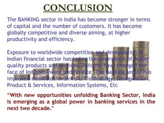 CONCLUSION
The BANKING sector in India has become stronger in terms
of capital and the number of customers. It has become
globally competitive and diverse aiming, at higher
productivity and efficiency.

Exposure to worldwide competition and deregulation in
Indian financial sector has led to the emergence of better
quality products and services. Reforms have changed the
face of Indian banking and finance. The banking sector has
improved manifolds in terms of Technology, Deregulation,
Product & Services, Information Systems, Etc
“With new opportunities unfolding Banking Sector, India
is emerging as a global power in banking services in the
next two decade."
 
