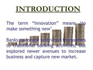 INTRODUCTION
The term “Innovation” means ‘to
make something new’

Banks no longer restricted themselves
to traditional banking activities, but
explored newer avenues to increase
business and capture new market.
 