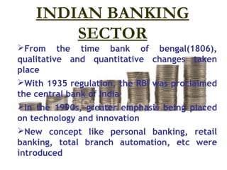 INDIAN BANKING
        SECTOR
From the time bank of bengal(1806),
qualitative and quantitative changes taken
place
With 1935 regulation, the RBI was proclaimed
the central bank of India
In the 1990s, greater emphasis being placed
on technology and innovation
New concept like personal banking, retail
banking, total branch automation, etc were
introduced
 